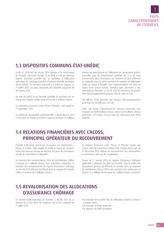 13UNÉDIC
FAITS
CARACTÉRISTIQUES
DE L’EXERCICE
1
1.3 DISPOSITIFS COMMUNS ÉTAT-UNÉDIC
La loi n° 2013-504 du 14 juin 2013 relative à la sécurisation
de l’emploi, reprenant l’article 19 de l’ANI, a créé un nouveau
régime d’activité partielle qui se substitue à l’allocation
spécifique de chômage partiel et à l’activité partielle de longue
durée (APLD). Ce nouveau dispositif est entré en vigueur au
1er
 juillet 2013. Les deux dispositifs ont cohabité jusqu’à la fin
de l’année 2014.
Au titre de l’APLD et de l’activité partielle, le montant pris en
charge par l’Unédic s’élève pour 2014 à 86,5 millions d’euros.
La convention financière entre l’État et l’Unédic a été signée le
1er
novembre 2014.
Le contrat de sécurisation professionnelle a donné lieu en 2014
à une prise en charge par l’État à hauteur d’environ 35 millions
d’euros du financement de l’allocation de sécurisation profes­
sionnelle, pour les bénéficiaires justifiant de 12 à 24 mois
d’ancienneté dans l’entreprise au moment de leur adhésion
au dispositif, pour la partie excédant le montant de l’allocation
d’aide au retour à l’emploi. Une expérimentation est mise en
œuvre dans quinze bassins d’emploi, pour permettre à des
demandeurs d’emploi en fin de CDD de bénéficier de presta-
tions d’accompagnement prévues dans le cadre du CSP.
Par ailleurs, l’État participe aux charges d’accompagnement
pour tous les bénéficiaires du CSP.
Enfin, une action d’apurement de créances anciennes d’un
montant de 59,98 millions d’euros, dont 35,93 millions d’euros
antérieurs à la fusion, est en cours de discussion avec l’État
(DGEFP).
1.4 RELATIONS FINANCIÈRES AVEC L’ACOSS,
PRINCIPAL OPÉRATEUR DU RECOUVREMENT
L’Unédic a plusieurs opérateurs recouvrant ses contributions :
l’Acoss, la CCMSA, Pôle emploi, la CCVRP, la Caisse de compen-
sation des services sociaux de Monaco, la Caisse de prévoyance
sociale de Saint-Pierre et Miquelon.
Le montant des encaissements 2014 de contributions s’élève
à environ 33,7 milliards d’euros, tous opérateurs confondus. Le
montant des encaissements du régime d’assurance chômage
au titre de 2014 effectué par l’Acoss pour le compte de l’Unédic
s’élève à environ 31,2 milliards d’euros.
La relation financière entre l’Acoss et l’Unédic trouve son
origine dans la convention Unédic-Pôle emploi-Acoss-Ags du
17 décembre 2010 relative au recouvrement des contributions
et cotisations dues par les employeurs.
Depuis le 1er
janvier 2013, le régime d’assurance chômage
applicable à Mayotte est géré par l’Unédic dans le cadre des
dispositions prévues par l’ANI du 26 octobre 2012. Le montant
de contributions 2013 et 2014 a été constaté cette année pour un
total de 12,5 millions d’euros pour 10,7 millions d’euros encaissés.
1.5 REVALORISATION DES ALLOCATIONS
D’ASSURANCE CHÔMAGE
Le Conseil d’administration de l’Unédic a décidé, lors de sa
réunion du 27 juin 2014, de revaloriser de 0,7 % à compter du
1er
juillet 2014 :
• le montant de la partie fixe de l’allocation d’aide au retour à
l’emploi (ARE) ;
• le montant de l’ARE minimale ;
• le plancher de l’ARE-formation.
 