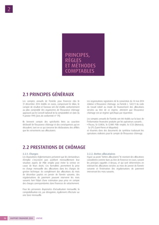 RAPPORT FINANCIER 201416 UNÉDIC
PRINCIPES,
RÈGLES
ET MÉTHODES
COMPTABLES
2
2.1 PRINCIPES GÉNÉRAUX
Les comptes annuels de l’Unédic pour l’exercice clos le
31 décembre 2014 établis en euros, comprenant le bilan, le
compte de résultat et l’annexe ont été établis conformément
au plan comptable des organismes de l’Assurance chômage
approuvé par le Conseil national de la comptabilité en date du
9 janvier 1995 (avis de conformité n° 79).
Ils tiennent compte des spécificités liées au caractère
déclaratif de l’Assurance chômage et des conséquences qui en
découlent, tant en ce qui concerne les déclarations des affiliés
que les versements aux allocataires.
Les organisations signataires de la convention du 14 mai 2014
relative à l’Assurance chômage, vu l’article L. 5422-9 du code
du travail relatif au mode de financement des allocations
versées au titre de ce régime, attestent que l’Assurance
chômage est un régime spécifique par répartition.
Les comptes annuels de l’Unédic ont été établis sur la base de
l’information financière produite par les opérateurs suivants :
• l’Acoss, la CCMSA, la CCVRP, Pôle emploi, la CCSS (Monaco),
la CPS (Saint-Pierre et Miquelon)
et résumés dans des documents de synthèse traduisant les
opérations réalisées pour le compte de l’Assurance chômage.
2.2 PRESTATIONS DE CHÔMAGE
2.2.1. Charges
Les dispositions réglementaires prévoient que les demandeurs
d’emploi s’inscrivent puis justifient mensuellement leur
situation auprès de Pôle emploi pour éviter la remise en
cause de leurs droits. Ces formalités permettent la prise
en charge mensuelle des allocations dans les charges de
gestion technique. En complément des allocations du mois
de décembre payées en janvier de l’année suivante, des
régularisations de paiement pouvant intervenir les mois
suivants font l’objet d’une estimation pour prise en compte
des charges correspondantes dans l’exercice de rattachement.
Pour les personnes dispensées d’actualisation mensuelle, la
comptabilisation est, par dérogation, également effectuée sur
une base mensuelle.
2.2.2. Dettes allocataires
Figure au poste “Dettes allocataires” le montant des allocations
considérées comme dues au titre de l’exercice en cours, suivant
les principes rappelés ci-dessus, et qui sont déterminées en
retenant les allocations versées au mois de janvier de l’année
suivante et l’estimation des régularisations de paiement
intervenant les mois suivants.
 