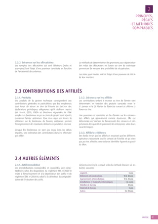 17UNÉDIC
2.2.3. Créances sur les allocataires
Les comptes des allocataires qui sont débiteurs (indus et
acomptes) font l’objet d’une provision constituée en fonction
de l’ancienneté des créances.
La méthode de détermination des provisions pour dépréciation
des indus des allocataires est basée sur une loi statistique
permettant de mesurer leur probabilité de récupération.
Les indus pour fraudes ont fait l’objet d’une provision de 100 %
de leur montant.
2.3 CONTRIBUTIONS DES AFFILIÉS
2.3.1. Produits
Les produits de la gestion technique correspondent aux
contributions générales et particulières que les employeurs
sont tenus de verser au titre de l’année en fonction des
déclarations périodiques obligatoires qu’ils réalisent auprès
des Urssaf, CGSS, CMSA et directions régionales de Pôle
emploi. Les bordereaux reçus au mois de janvier sont réputés
concerner l’année antérieure. Pour ceux reçus en février, la
référence sur le bordereau de l’année antérieure permet
l’enregistrement des montants déclarés en produits à recevoir.
Lorsque les bordereaux ne sont pas reçus dans les délais
impartis, une estimation des contributions dues est effectuée
par affilié.
2.3.2. Créances sur les affiliés
Les contributions restant à recevoir au titre de l’année sont
déterminées en fonction des produits constatés entre le
1er
 janvier et le 28 février de l’exercice suivant et afférent à
l’exercice clos.
Une provision est constatée en fin d’année sur les créances
des affiliés qui apparaissent comme douteuses. Elle est
déterminée en fonction de l’ancienneté des créances et des
prévisions de capacité de paiement des entreprises selon leurs
caractéristiques.
2.3.3. Affiliés créditeurs
Des fonds versés par les affiliés et encaissés par les différents
opérateurs recouvrant pour le compte de l’Unédic et qui n’ont
pas pu être affectés à une créance identifiée figurent au passif
du bilan.
2.4 AUTRES ÉLÉMENTS
2.4.1. Actif immobilisé
Les immobilisations incorporelles et corporelles sont comp-
tabilisées selon les dispositions du règlement CRC n°2002-10
relatif à l’amortissement et à la dépréciation des actifs et du
règlement CRC n°2004-06 relatif à la définition, la comptabili-
sation et l’évaluation des actifs.
L’amortissement est pratiqué selon la méthode linéaire sur les
durées suivantes
Logiciels 5 ans
Bâtiments et constructions 10 à 40 ans
Agencements et installations 10 à 20 ans
Installations et matériels informatiques 3 à 6 ans
Mobilier de bureau 10 ans
Matériel de bureau 5 ans
Autres 4 à 10 ans
2
PRINCIPES,
RÈGLES
ET MÉTHODES
COMPTABLES
 