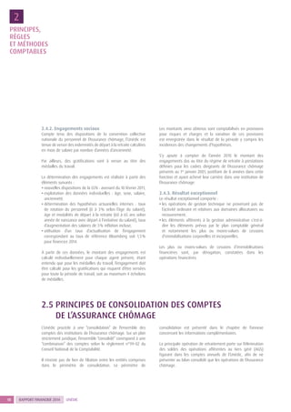 RAPPORT FINANCIER 201418 UNÉDIC
2.4.2. Engagements sociaux
Compte tenu des dispositions de la convention collective
nationale du personnel de l’Assurance chômage, l’Unédic est
tenue de verser des indemnités de départ à la retraite calculées
en mois de salaire par nombre d’années d’ancienneté.
Par ailleurs, des gratifications sont à verser au titre des
médailles du travail.
La détermination des engagements est réalisée à partir des
éléments suivants :
• nouvelles dispositions de la CCN : avenant du 10 février 2011,
• exploitation des données individuelles : âge, sexe, salaire,
ancienneté,
• détermination des hypothèses actuarielles internes : taux
de rotation du personnel (0 à 3 % selon l’âge du salarié),
âge et modalités de départ à la retraite (60 à 65 ans selon
année de naissance avec départ à l’initiative du salarié), taux
d’augmentation des salaires de 3 % inflation incluse,
• utilisation d’un taux d’actualisation de l’engagement
correspondant au taux de référence Bloomberg soit 1,5 %
pour l’exercice 2014.
À partir de ces données, le montant des engagements est
calculé individuellement pour chaque agent présent, étant
entendu que pour les médailles du travail, l’engagement doit
être calculé pour les gratifications qui risquent d’être versées
pour toute la période de travail, soit au maximum 4 échelons
de médailles.
Les montants ainsi obtenus sont comptabilisés en provisions
pour risques et charges et la variation de ces provisions
est enregistrée dans le résultat de la période y compris les
incidences des changements d’hypothèses.
S’y ajoute à compter de l’année 2010 le montant des
engagements dus au titre du régime de retraite à prestations
définies pour les cadres dirigeants de l’Assurance chômage
présents au 1er
janvier 2001, justifiant de 8 années dans cette
fonction et ayant achevé leur carrière dans une institution de
l’Assurance chômage.
2.4.3. Résultat exceptionnel
Le résultat exceptionnel comporte :
• les opérations de gestion technique ne provenant pas de
l’activité ordinaire et relatives aux domaines allocataires ou
recouvrement,
• les éléments afférents à la gestion administrative c’est-à-
dire les éléments prévus par le plan comptable général
et notamment les plus ou moins-values de cessions
d’immobilisations corporelles et incorporelles.
Les plus ou moins-values de cessions d’immobilisations
financières sont, par dérogation, constatées dans les
opérations financières.
2.5 PRINCIPES DE CONSOLIDATION DES COMPTES
DE L’ASSURANCE CHÔMAGE
L’Unédic procède à une “consolidation” de l’ensemble des
comptes des institutions de l’Assurance chômage. Sur un plan
strictement juridique, l’ensemble “consolidé” correspond à une
“combinaison” des comptes selon le règlement n°99-02 du
Conseil National de la Comptabilité.
Il n’existe pas de lien de filiation entre les entités comprises
dans le périmètre de consolidation. Le périmètre de
consolidation est présenté dans le chapitre de l’annexe
concernant les informations complémentaires.
La principale opération de retraitement porte sur l’élimination
des soldes des opérations afférentes au tiers géré (AGS)
figurant dans les comptes annuels de l’Unédic, afin de ne
présenter au bilan consolidé que les opérations de l’Assurance
chômage.
PRINCIPES,
RÈGLES
ET MÉTHODES
COMPTABLES
2
 