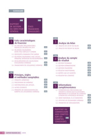 RAPPORT FINANCIER 2014 UNÉDIC2
	Faits caractéristiques
de l’exercice
1.1	LES MESURES RÉGLEMENTAIRES
NOUVELLES DECIDÉES EN 2014 P 10
1.2	RELATIONS FINANCIÈRES
ENTRE PÔLE EMPLOI ET L’UNÉDIC P 12
1.3	DISPOSITIFS COMMUNS ÉTAT-UNÉDIC P 13
1.4	RELATIONS FINANCIÈRES AVEC L’ACOSS,
PRINCIPAL OPÉRATEUR DU RECOUVREMENT P 13
1.5	REVALORISATION DES ALLOCATIONS
D’ASSURANCE CHÔMAGE P 13
1.6	FINANCEMENT DE L’ASSURANCE CHÔMAGE P 14
	Principes, règles
et méthodes comptables
2.1	 PRINCIPES GÉNÉRAUX P 16
2.2	 PRESTATIONS DE CHÔMAGE P 16
2.3	 CONTRIBUTIONS DES AFFILIÉS P 17
2.4	 AUTRES ÉLÉMENTS P 17
2.5	PRINCIPES DE CONSOLIDATION DES
COMPTES DE L’ASSURANCE CHÔMAGE P 18
	Analyse du compte
de résultat
4.1	 GESTION TECHNIQUE P 28
4.2	GESTION ADMINISTRATIVE P 31
4.3	GESTION FINANCIÈRE P 32
4.4 	RÉSULTAT EXCEPTIONNEL P 32
4.5 	IMPÔTS SUR LES SOCIÉTÉS P 32
4.6 	RÉSULTAT DE L’EXERCICE P 32
	 Analyse du bilan
3.1	 ANALYSE DE L’ACTIF DU BILAN P 19
3.2 	ANALYSE DU PASSIF DU BILAN P 24
	Informations
complémentaires
5.1	ESTIMATION DES PRESTATIONS QUI
SERAIENT A VERSER AUX ALLOCATAIRES
INDEMNISÉS À LA CLÔTURE DE L’EXERCICE
À PARTIR DES HYPOTHÈSES RETENUES P 33
5.2 	DROIT INDIVIDUEL À LA FORMATION P 34
5.3 	EFFECTIFS DE L’ASSURANCE CHÔMAGE P 34
5.4 	PÉRIMÈTRE DE CONSOLIDATION P 34
P 03 P 06
P 35
P 10
P 16
P 28
P 19
P 33
RAPPORT
DE GESTION
DU DIRECTEUR
GÉNÉRAL
ÉTATS
FINANCIERS
CONSOLIDÉS
RAPPORT DU
COMMISSAIRE
AUX COMPTES
SUR LES
COMPTES
CONSOLIDÉS
SOMMAIRE
1
2
4
3
5
 