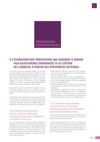 33UNÉDIC
5
Informations
complé­mentaires
5.1 Estimation des prestations qui seraient à verser
aux allocataires indemnisés à la clôture
de l’exercice à partir des hypothèses retenues
Le mode de gestion par répartition implique que certaines
provisions techniques qui pourraient être constituées dans le
cadre d’une activité d’assurance ou de prévoyance, ne le sont
pas dans le cadre spécifique de l’Assurance chômage. Toutefois,
elles constituent des prévisions de charges potentielles
calculées à la clôture de l’exercice que seul, l’équilibre
financier de l’Assurance chômage ou une modification de la
réglementation, pourrait remettre en cause à l’avenir.
Dans l’objectif d’assurer une meilleure information des tiers,
nous vous présentons ci-après, les estimations qui nous
paraissent les plus significatives ainsi que leurs modalités de
calcul.
Des informations plus complètes sur les prévisions de dépenses
et recettes figurent dans le rapport de gestion dans la partie
Perspectives 2015, conformément aux travaux régulièrement
menés par l’Assurance chômage sur l’équilibre allocations-
contributions et la couverture de ses besoins de financement.
5.1.1. Estimation des prestations
restant à verser par l’Assurance
chômage aux allocataires indemnisés
à la clôture de l’exercice
La masse des prestations à verser sur la durée moyenne de
chômage restant à courir à compter du 31 décembre 2014, aux
allocataires inscrits à cette date, a été évaluée par la Direction
des Études et Analyses de l’Unédic, à 23 713 millions d’euros.
Ce montant ne prend pas en compte les allocations à verser
aux bénéficiaires d’un maintien d’indemnisation jusqu’à leur
retraite. Les modalités et hypothèses de calcul de cette esti-
mation sont les suivantes :
• détermination des allocations versées en 2014 aux alloca-
taires en cours au 31 décembre 2013 (2 357 788 allocataires),
soit 15 899 millions d’euros,
• calcul des prestations restant à payer à cette population au-
delà du 31 décembre 2014, soit un montant de 6 743 millions
d’euros. Cette population représente 29,10 % des allocataires
en cours au 31 décembre 2013,
• pour cette population 2012, le montant total des prestations
restant à verser par l’Assurance chômage est de 22 617 mil-
lions d’euros,
• ce montant est actualisé, compte tenu d’une augmentation
des bénéficiaires d’allocations de 4,78 % au 31 décembre
2014 par rapport au 31 décembre 2013 ; l’estimation des
prestations restant à verser aux allocataires indemnisés à la
clôture de l’exercice 2014 s’établit à 23 713 millions d’euros.
5.1.2. Estimation des prestations
restant à verser par l’Assurance
chômage aux allocataires bénéficiant
d’un maintien d’indemnisation
Ces prestations concernent les allocataires demandeurs d’em-
ploi qui peuvent, sous certaines conditions, percevoir leurs
indemnités jusqu’à l’âge de la retraite.
La masse des prestations restant à verser à ces allocataires
inscrits à la clôture de l’exercice a été évaluée par la Direction
des Études et Analyses de l’Unédic à 495 millions d’euros. Le
calcul s’effectue en reconduisant le taux d’indemnisation servi
au 31 décembre 2014 jusqu’à la veille de la date de départ à la
retraite, l’âge maximal étant de 65 ans.
 