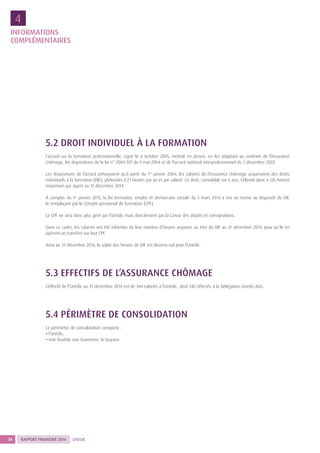 RAPPORT FINANCIER 201434 UNÉDIC
5.2 DROIT INDIVIDUEL À LA FORMATION
L’accord sur la formation professionnelle, signé le 6 octobre 2005, mettait en œuvre, en les adaptant au contexte de l’Assurance
chômage, les dispositions de la loi n° 2004-391 du 4 mai 2004 et de l’accord national interprofessionnel du 5 décembre 2003.
Les dispositions de l’accord prévoyaient qu’à partir du 1er
janvier 2004, les salariés de l’Assurance chômage acquéraient des droits
individuels à la formation (DIF), plafonnés à 21 heures par an et par salarié. Ce droit, cumulable sur 6 ans, s’élevait donc à 126 heures
maximum par agent au 31 décembre 2014.
À compter du 1er
janvier 2015, la loi formation, emploi et démocratie sociale du 5 mars 2014 a mis un terme au dispositif du DIF,
le remplaçant par le Compte personnel de formation (CPF).
Le CPF ne sera donc plus géré par l’Unédic mais directement par la Caisse des dépôts et consignations.
Dans ce cadre, les salariés ont été informés de leur nombre d’heures acquises au titre du DIF au 31 décembre 2014, pour qu’ils en
opèrent un transfert sur leur CPF.
Ainsi au 31 décembre 2014, le solde des heures de DIF est devenu nul pour l’Unédic.
5.3 EFFECTIFS DE L’ASSURANCE CHÔMAGE
L’effectif de l’Unédic au 31 décembre 2014 est de 344 salariés à l’Unédic, dont 240 affectés à la Délégation Unédic-AGS.
5.4 PÉRIMÈTRE DE CONSOLIDATION
Le périmètre de consolidation comporte :
• l’Unédic,
• Une Assédic non fusionnée, la Guyane.
INFORMATIONS
COMPLÉ­MENTAIRES
4
 