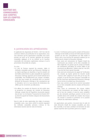 RAPPORT FINANCIER 201436 UNÉDIC
RAPPORT DES
COMMISSAIRES
AUX COMPTES
SUR LES COMPTES
CONSOLIDÉS
II. JUSTIFICATION DES APPRÉCIATIONS
En application des dispositions de l’article L. 823-9 du Code de
commerce relatives à la justification de nos appréciations, nous
vous informons que les appréciations auxquelles nous avons
procédé ont porté sur le caractère approprié des principes
comptables appliqués et le cas échéant sur le caractère
raisonnable des estimations significatives retenues et sur la
présentation d’ensemble des comptes.
À ce titre :
• La note de l’annexe exposant les principes, règles et
méthodes comptables précise que l’Assurance chômage est
un régime spécifique par répartition, et que les comptes ont
été établis conformément au plan comptable des organismes
d’assurance chômage approuvé par le Conseil national de la
comptabilité. Pour l’établissement des comptes consolidés,
il est ainsi tenu compte des spécificités liées au caractère
déclaratif de l’Assurance chômage et des conséquences qui
en découlent, tant en ce qui concerne les déclarations des
affiliés que les versements aux allocataires.
• Par ailleurs, les comptes de l’exercice ont été arrêtés dans
la perspective de poursuite des activités de l’Assurance
chômage, compte tenu de l’hypothèse structurante exposée
dans la note 1.6.2 de l’annexe “Financement de l’année 2015”
qui décrit la capacité de l’Unédic à disposer des financements
nécessaires.
Dans le cadre de notre appréciation des règles et principes
comptables suivis, nous avons vérifié le caractère approprié
des méthodes comptables précisées ci-dessus et des
informations fournies dans les notes de l’annexe.
• La note 2.1 de l’annexe précise que les comptes de l’Assurance
chômage ont été établis sur la base de l’information financière
produite par des tiers, principalement par Pôle emploi et
l’Acoss, pour ce qui concerne les opérations réalisées par ces
entités pour le compte de l’Assurance chômage.
- Nous avons pris connaissance du “Rapport d’audit des
Commissaires aux comptes sur les états comptables de
Pôle emploi liés à la gestion pour le compte de l’Unédic
des contributions particulières de certains affiliés et des
versements aux allocataires”, établi en date du 5 mai 2015,
et qui fait état d’une opinion favorable.
- Nous avons pris connaissance du rapport de “Certification
des comptes du régime général de Sécurité sociale
- Exercice 2014” adopté le 18 juin 2015 par la Cour des
comptes, et qui fait état d’une assurance raisonnable sur
les flux concernant spécifiquement l’Assurance chômage
tant en termes de produits que d’encaissements.
- Nous nous sommes assurés de la correcte transcription
de ces états comptables dans les comptes de l’Assurance
chômage.
- Nous avons eu connaissance des travaux réalisés
par les Commissaires aux comptes de Pôle emploi et
par la Cour des comptes et nous les avons complétés
par des demandes spécifiques portant à la fois sur le
contrôle interne et le contrôle des comptes. Nos travaux
ont consisté à examiner la pertinence et le caractère
suffisant des informations obtenues.
Les appréciations ainsi portées s’inscrivent dans le cadre de
notre démarche d’audit des comptes consolidés, pris dans
leur ensemble, et ont donc contribué à la formation de notre
opinion exprimée dans la première partie de ce rapport.
 