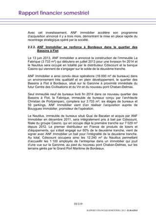 Rapport financier semestriel
10/119
RAPPORT FINANCIER SEMESTRIEL 2013 - EURAZEO
Avec cet investissement, ANF immobilier accélère son programme
d’acquisition annoncé il y a trois mois, démontrant la mise en place rapide du
recentrage stratégique opéré par la société.
2.2.2. ANF Immobilier se renforce à Bordeaux dans le quartier des
Bassins à Flot
Le 13 juin 2013, ANF Immobilier a annoncé la construction de l’immeuble La
Fabrique (3 733 m²) qui débutera en juillet 2013 pour une livraison fin 2014 et
le Nautilus sera occupé en totalité par le distributeur Cdiscount et la banque
Casino qui viennent de s’engager sur le solde de la deuxième tranche.
ANF Immobilier a ainsi conclu deux opérations (16 000 m² de bureaux) dans
un environnement très qualitatif et en plein développement, le quartier des
Bassins à Flot à Bordeaux, situé sur la Garonne à proximité immédiate du
futur Centre des Civilisations et du Vin et du nouveau pont Chaban-Delmas.
Seul immeuble neuf de bureaux livré fin 2014 dans ce nouveau quartier des
Bassins à Flot, la Fabrique, immeuble de bureaux conçu par l’architecte
Christian de Portzamparc, comptera sur 3 733 m², six étages de bureaux et
59 parkings. ANF Immobilier vient d’en réaliser l’acquisition auprès de
Bouygues Immobilier, promoteur de l’opération.
Le Nautilus, immeuble de bureaux situé Quai de Bacalan et acquis par ANF
Immobilier en décembre 2011, sera intégralement pris à bail par Cdiscount,
filiale du groupe Casino, qui en occupe déjà la première tranche sur 7 029 m²
depuis 2012. Le premier distributeur en France de produits de loisirs et
d’équipements, qui s’était engagé sur 60% de la deuxième tranche, vient de
signer avec ANF Immobilier un bail pour l’intégralité de la deuxième tranche.
Au total, Cdiscount occupera ainsi les 12 240 m² du Nautilus permettant
d’accueillir les 1 100 employés de l’entreprise dans un immobilier qui jouit
d’une vue sur la Garonne, au pied du nouveau pont Chaban-Delmas, sur les
terrains gérés par le Grand Port Maritime de Bordeaux.
 