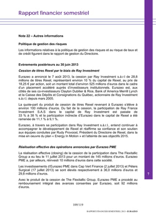 Rapport financier semestriel
109/119
RAPPORT FINANCIER SEMESTRIEL 2013 - EURAZEO
Note 22 – Autres informations
Politique de gestion des risques
Les informations relatives à la politique de gestion des risques et au risque de taux et
de crédit figurent dans le rapport de gestion du Directoire.
Evènements postérieurs au 30 juin 2013
Cession de titres Rexel par le biais de Ray Investment
Eurazeo a annoncé le 7 août 2013, la cession par Ray Investment s.à.r.l de 28,8
millions de titres Rexel, représentant environ 10 % du capital de Rexel, au prix de
18,25 € par action, soit un montant total d’environ 525 millions d’euros dans le cadre
d’un placement accéléré auprès d’investisseurs institutionnels. Eurazeo est, aux
côtés de ses co-investisseurs Clayton Dubilier & Rice, Bank of America Merrill Lynch
et la Caisse des Dépôts et Consignations du Québec, actionnaire de Ray Investment
s.à.r.l. depuis mars 2005.
La quote-part du produit de cession de titres Rexel revenant à Eurazeo s’élève à
environ 100 millions d’euros. Du fait de la cession, la participation de Ray France
Investment S.A.S dans le capital de Ray Investment est passée de
33 % à 38 % et la participation indirecte d’Eurazeo dans le capital de Rexel a été
ramenée de 11,1 % à 9,1 %.
Eurazeo, à travers sa participation dans Ray Investment s.à.r.l., entend continuer à
accompagner le développement de Rexel et réaffirme sa confiance et son soutien
aux équipes conduites par Rudy Provoost, Président du Directoire de Rexel, dans la
mise en oeuvre du plan « Energy In Motion » et l’atteinte de ses objectifs 2015.
Réalisation effective des opérations annoncées par Eurazeo PME
La réalisation effective (closing) de la cession de la participation dans The Flexitallic
Group a eu lieu le 11 juillet 2013 pour un montant de 145 millions d’euros. Eurazeo
PME a, par ailleurs, réinvesti 10 millions d’euros dans cette société.
Les investissements d’Eurazeo PME dans Cap Vert Finance (2 juillet 2013) et Péters
Surgical (17 juillet 2013) se sont élevés respectivement à 36,0 millions d’euros et
29,8 millions d’euros.
Avec le produit de la cession de The Flexitallic Group, Eurazeo PME a procédé au
remboursement intégral des avances consenties par Eurazeo, soit 92 millions
d’euros.
7
 