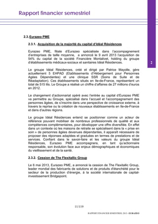 Rapport financier semestriel
11/119
RAPPORT FINANCIER SEMESTRIEL 2013 - EURAZEO
2.3.Eurazeo PME
2.3.1. Acquisition de la majorité du capital d’Idéal Résidences
Eurazeo PME, filiale d’Eurazeo spécialisée dans l’accompagnement
d’entreprises de taille moyenne, a annoncé le 9 avril 2013 l’acquisition de
54% du capital de la société Financière Montalivet, holding du groupe
d’établissements médicaux-sociaux et sanitaires Idéal Résidences.
Le groupe Idéal Résidences, créé et dirigé par Patrice Mayolle, gère
actuellement 5 EHPAD (Etablissements d’Hébergement pour Personnes
Agées Dépendantes) et une clinique SSR (Soins de Suite et de
Réadaptation). Ces établissements situés en Ile-de-France, représentent un
total de 515 lits. Le Groupe a réalisé un chiffre d’affaires de 27 millions d’euros
en 2012.
Le changement d’actionnariat opéré avec l’entrée au capital d’Eurazeo PME
va permettre au Groupe, spécialisé dans l’accueil et l’accompagnement des
personnes âgées, de s’inscrire dans une perspective de croissance externe, à
travers la reprise ou la création de nouveaux établissements en Ile-de-France
et dans d’autres régions.
Le groupe Idéal Résidences entend se positionner comme un acteur de
référence pouvant mobiliser de nombreux professionnels de qualité et aux
compétences complémentaires, pour développer une offre diversifiée. En effet
dans un contexte où les maisons de retraite se spécialisent dans la « prise en
soin » de personnes âgées devenues dépendantes, il apparaît nécessaire de
proposer des réponses adaptées et graduées en termes de prestations et de
services. Confiant dans le savoir-faire et les valeurs du groupe Idéal
Résidences, Eurazeo PME accompagnera, en tant qu’actionnaire
responsable, son évolution face aux enjeux démographiques et économiques
du vieillissement et de la santé.
2.3.2. Cession de The Flexitallic Group
Le 6 mai 2013, Eurazeo PME, a annoncé la cession de The Flexitallic Group,
leader mondial des fabricants de solutions et de produits d'étanchéité pour le
secteur de la production d’énergie, à la société internationale de capital-
investissement Bridgepoint.
2
 
