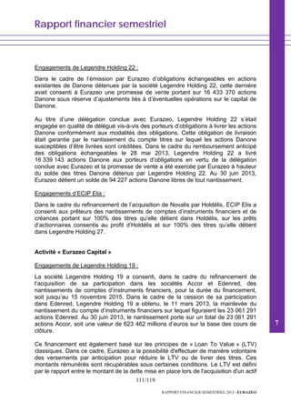Rapport financier semestriel
111/119
RAPPORT FINANCIER SEMESTRIEL 2013 - EURAZEO
Engagements de Legendre Holding 22 :
Dans le cadre de l’émission par Eurazeo d’obligations échangeables en actions
existantes de Danone détenues par la société Legendre Holding 22, cette dernière
avait consenti à Eurazeo une promesse de vente portant sur 16 433 370 actions
Danone sous réserve d’ajustements liés à d’éventuelles opérations sur le capital de
Danone.
Au titre d’une délégation conclue avec Eurazeo, Legendre Holding 22 s’était
engagée en qualité de délégué vis-à-vis des porteurs d’obligations à livrer les actions
Danone conformément aux modalités des obligations. Cette obligation de livraison
était garantie par le nantissement du compte titres sur lequel les actions Danone
susceptibles d’être livrées sont créditées. Dans le cadre du remboursement anticipé
des obligations échangeables le 28 mai 2013, Legendre Holding 22 a livré
16 339 143 actions Danone aux porteurs d’obligations en vertu de la délégation
conclue avec Eurazeo et la promesse de vente a été exercée par Eurazeo à hauteur
du solde des titres Danone détenus par Legendre Holding 22. Au 30 juin 2013,
Eurazeo détient un solde de 94 227 actions Danone libres de tout nantissement.
Engagements d’ECIP Elis :
Dans le cadre du refinancement de l’acquisition de Novalis par Holdélis, ECIP Elis a
consenti aux prêteurs des nantissements de comptes d’instruments financiers et de
créances portant sur 100% des titres qu’elle détient dans Holdélis, sur les prêts
d’actionnaires consentis au profit d’Holdélis et sur 100% des titres qu’elle détient
dans Legendre Holding 27.
Activité « Eurazeo Capital »
Engagements de Legendre Holding 19 :
La société Legendre Holding 19 a consenti, dans le cadre du refinancement de
l’acquisition de sa participation dans les sociétés Accor et Edenred, des
nantissements de comptes d’instruments financiers, pour la durée du financement,
soit jusqu’au 15 novembre 2015. Dans le cadre de la cession de sa participation
dans Edenred, Legendre Holding 19 a obtenu, le 11 mars 2013, la mainlevée du
nantissement du compte d’instruments financiers sur lequel figuraient les 23 061 291
actions Edenred. Au 30 juin 2013, le nantissement porte sur un total de 23 061 291
actions Accor, soit une valeur de 623 462 millions d’euros sur la base des cours de
clôture.
Ce financement est également basé sur les principes de « Loan To Value » (LTV)
classiques. Dans ce cadre, Eurazeo a la possibilité d'effectuer de manière volontaire
des versements par anticipation pour réduire le LTV ou de livrer des titres. Ces
montants rémunérés sont récupérables sous certaines conditions. Le LTV est défini
par le rapport entre le montant de la dette mise en place lors de l'acquisition d'un actif
7
 