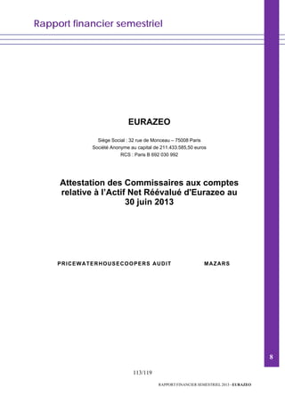 Rapport financier semestriel
113/119
RAPPORT FINANCIER SEMESTRIEL 2013 - EURAZEO
EURAZEO
Siège Social : 32 rue de Monceau – 75008 Paris
Société Anonyme au capital de 211.433.585,50 euros
RCS : Paris B 692 030 992
Attestation des Commissaires aux comptes
relative à l’Actif Net Réévalué d'Eurazeo au
30 juin 2013
PRICEWATERHOUSECOOPERS AUDIT MAZARS
8
 