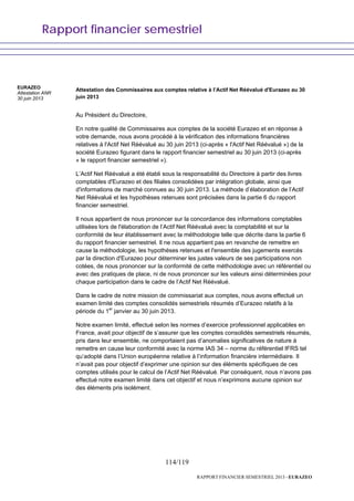 Rapport financier semestriel
114/119
RAPPORT FINANCIER SEMESTRIEL 2013 - EURAZEO
Attestation des Commissaires aux comptes relative à l’Actif Net Réévalué d'Eurazeo au 30
juin 2013
Au Président du Directoire,
En notre qualité de Commissaires aux comptes de la société Eurazeo et en réponse à
votre demande, nous avons procédé à la vérification des informations financières
relatives à l'Actif Net Réévalué au 30 juin 2013 (ci-après « l'Actif Net Réévalué ») de la
société Eurazeo figurant dans le rapport financier semestriel au 30 juin 2013 (ci-après
« le rapport financier semestriel »).
L’Actif Net Réévalué a été établi sous la responsabilité du Directoire à partir des livres
comptables d'Eurazeo et des filiales consolidées par intégration globale, ainsi que
d'informations de marché connues au 30 juin 2013. La méthode d’élaboration de l’Actif
Net Réévalué et les hypothèses retenues sont précisées dans la partie 6 du rapport
financier semestriel.
Il nous appartient de nous prononcer sur la concordance des informations comptables
utilisées lors de l'élaboration de l’Actif Net Réévalué avec la comptabilité et sur la
conformité de leur établissement avec la méthodologie telle que décrite dans la partie 6
du rapport financier semestriel. Il ne nous appartient pas en revanche de remettre en
cause la méthodologie, les hypothèses retenues et l'ensemble des jugements exercés
par la direction d'Eurazeo pour déterminer les justes valeurs de ses participations non
cotées, de nous prononcer sur la conformité de cette méthodologie avec un référentiel ou
avec des pratiques de place, ni de nous prononcer sur les valeurs ainsi déterminées pour
chaque participation dans le cadre de l’Actif Net Réévalué.
Dans le cadre de notre mission de commissariat aux comptes, nous avons effectué un
examen limité des comptes consolidés semestriels résumés d’Eurazeo relatifs à la
période du 1er
janvier au 30 juin 2013.
Notre examen limité, effectué selon les normes d’exercice professionnel applicables en
France, avait pour objectif de s’assurer que les comptes consolidés semestriels résumés,
pris dans leur ensemble, ne comportaient pas d’anomalies significatives de nature à
remettre en cause leur conformité avec la norme IAS 34 – norme du référentiel IFRS tel
qu’adopté dans l’Union européenne relative à l’information financière intermédiaire. Il
n’avait pas pour objectif d’exprimer une opinion sur des éléments spécifiques de ces
comptes utilisés pour le calcul de l’Actif Net Réévalué. Par conséquent, nous n’avons pas
effectué notre examen limité dans cet objectif et nous n’exprimons aucune opinion sur
des éléments pris isolément.
EURAZEO
Attestation ANR
30 juin 2013
 