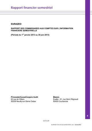 Rapport financier semestriel
117/119
RAPPORT FINANCIER SEMESTRIEL 2013 - EURAZEO
EURAZEO
RAPPORT DES COMMISSAIRES AUX COMPTES SUR L'INFORMATION
FINANCIERE SEMESTRIELLE
(Période du 1er
janvier 2013 au 30 juin 2013)
PricewaterhouseCoopers Audit
63 rue de Villiers
92208 Neuilly-sur-Seine Cedex
Mazars
Exaltis - 61, rue Henri Régnault
92400 Courbevoie
8
 