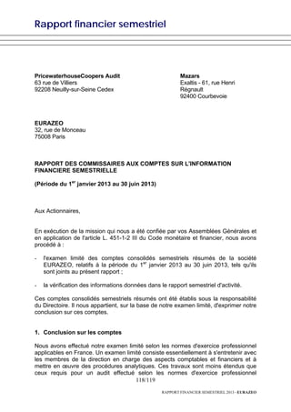 Rapport financier semestriel
118/119
RAPPORT FINANCIER SEMESTRIEL 2013 - EURAZEO
PricewaterhouseCoopers Audit
63 rue de Villiers
92208 Neuilly-sur-Seine Cedex
Mazars
Exaltis - 61, rue Henri
Régnault
92400 Courbevoie
EURAZEO
32, rue de Monceau
75008 Paris
RAPPORT DES COMMISSAIRES AUX COMPTES SUR L'INFORMATION
FINANCIERE SEMESTRIELLE
(Période du 1er
janvier 2013 au 30 juin 2013)
Aux Actionnaires,
En exécution de la mission qui nous a été confiée par vos Assemblées Générales et
en application de l'article L. 451-1-2 III du Code monétaire et financier, nous avons
procédé à :
- l'examen limité des comptes consolidés semestriels résumés de la société
EURAZEO, relatifs à la période du 1er
janvier 2013 au 30 juin 2013, tels qu'ils
sont joints au présent rapport ;
- la vérification des informations données dans le rapport semestriel d'activité.
Ces comptes consolidés semestriels résumés ont été établis sous la responsabilité
du Directoire. Il nous appartient, sur la base de notre examen limité, d'exprimer notre
conclusion sur ces comptes.
1. Conclusion sur les comptes
Nous avons effectué notre examen limité selon les normes d'exercice professionnel
applicables en France. Un examen limité consiste essentiellement à s'entretenir avec
les membres de la direction en charge des aspects comptables et financiers et à
mettre en œuvre des procédures analytiques. Ces travaux sont moins étendus que
ceux requis pour un audit effectué selon les normes d'exercice professionnel
 
