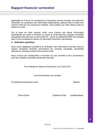 Rapport financier semestriel
119/119
RAPPORT FINANCIER SEMESTRIEL 2013 - EURAZEO
applicables en France. En conséquence, l'assurance que les comptes, pris dans leur
ensemble, ne comportent pas d'anomalies significatives, obtenue dans le cadre d'un
examen limité est une assurance modérée, moins élevée que celle obtenue dans le
cadre d'un audit.
Sur la base de notre examen limité, nous n'avons pas relevé d'anomalies
significatives de nature à remettre en cause la conformité des comptes consolidés
semestriels résumés avec la norme IAS 34 - norme du référentiel IFRS tel qu’adopté
dans l’Union européenne relative à l’information financière intermédiaire.
2. Vérification spécifique
Nous avons également procédé à la vérification des informations données dans le
rapport semestriel d'activité commentant les comptes consolidés semestriels
résumés sur lesquels a porté notre examen limité.
Nous n'avons pas d'observation à formuler sur leur sincérité et leur concordance
avec les comptes consolidés semestriels résumés.
Fait à Neuilly-sur-Seine et Courbevoie, le 27 août 2013
Les Commissaires aux comptes
PricewaterhouseCoopers Audit Mazars
Pierre Clavié Guillaume Potel Isabelle Massa
8
 