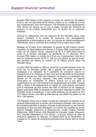 Rapport financier semestriel
12/119
RAPPORT FINANCIER SEMESTRIEL 2013 - EURAZEO
Eurazeo PME réalise à cette occasion un produit de cession de 145 millions
d’euros, soit une plus-value de 95 millions d’euros et un multiple de 2,9 fois
son investissement. Sous son impulsion, The Flexitallic Group (anciennement
FDS Group) est devenu en six ans le leader mondial des fabricants de
solutions et de produits d’étanchéité pour le secteur de la production
d’énergie.
Conclue en collaboration avec les dirigeants de The Flexitallic Group, cette
cession permettra à la société de poursuivre son développement
géographique et technologique au sein d’un groupe de capital-investissement
international, dans la continuité de la stratégie mise en place depuis 2006.
Réalisée sur la base d’une valorisation du groupe de 450 millions d’euros,
l’opération de désinvestissement permet à Eurazeo PME d’externaliser une
valeur de 145 millions d’euros, supérieure de 26 % à l’ANR retenu dans le
cadre de la dernière valorisation du portefeuille au 31 décembre 2012.
Eurazeo PME réalise un multiple de 2,9 fois son investissement initial et un
taux de rendement annuel de 28 %, cela sur une période de plus de 6 ans.
Elle réinvestit par ailleurs un montant de 10 millions d’euros dans The
Flexitallic Group.
Eurazeo PME est entrée en 2006 au capital de la société française Siem. Au
cours des six dernières années, elle a apporté son soutien financier et
stratégique à la réalisation de 6 opérations de croissance externe au
Royaume-Uni et en Amérique du Nord, ainsi qu’à la démarche de structuration
globale du groupe aux côtés des dirigeants. Le groupe a su développer son
activité sur de nouveaux marchés, mais aussi renforcer sa capacité
d’innovation en investissant 12 millions d’euros sur 6 ans dans la
modernisation de son outil industriel et le développement de la R&D. Eurazeo
PME a réalisé 4 réinvestissements en capital sur cette période, permettant
ainsi à l’entreprise de faire évoluer son bilan en fonction de sa croissance.
Depuis qu’Eurazeo PME est devenue son actionnaire majoritaire en 2006, The
Flexitallic Group a multiplié par 11 son chiffre d’affaires, qui est passé de 18 à
210 millions d’euros, dont 90% à l’international. Son effectif est passé, lui, de
46 à 1 250 salariés.
The Flexitallic Group est un leader mondial des fabricants de solutions et de
produits d'étanchéité pour le secteur de la production d'énergie, ainsi que pour
les industries pétrolière et gazière, chimique et pétrochimique sur les marchés
émergents et dans les pays développés. Au nombre des sociétés du groupe
figurent Flexitallic (Etats-Unis et Royaume-Uni), Custom Rubber Products
(Etats-Unis), SIEM (France), AGS Flexitallic Inc (Canada), Sealex (Royaume-
Uni), Induseal (Allemagne) et FST (Chine). Le groupe dispose de sites de
production également au Mexique, au Moyen-Orient et au Kazakhstan, et
s’appuie sur un réseau de partenaires produisant sous licence dans le monde
entier.
 