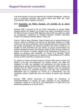 Rapport financier semestriel
13/119
RAPPORT FINANCIER SEMESTRIEL 2013 - EURAZEO
Il est ainsi présent sur tous les segments de l’industrie énergétique : amont et
aval, et production d’énergie. Ses grands clients sont Shell, GE, Total,
Schlumberger, Baker Hugues et Cameron.
2.3.3. Acquisition de Péters Surgical, n°4 mondial de la suture
chirurgicale
Eurazeo PME a annoncé le 25 juin 2013, l’acquisition du groupe Péters
Surgical auprès d’UI Gestion sur la base d’une valeur d’entreprise d’environ
45 millions d’euros. Eurazeo PME détiendra près de 90% du capital aux côtés
du management, notamment du Président Directeur Général, Jean-Marc
Chalot, et du Directeur Général Adjoint, Thierry Col.
Créé en 1926 et basé à Bobigny, Péters Surgical est un groupe français qui
conçoit, produit et distribue une gamme de dispositifs médicaux à usage
unique pour les blocs opératoires. Ses principales gammes de produits sont
les sutures chirurgicales, les renforts de parois et les drains. Fondé sur un
modèle de forte proximité avec ses clients, le groupe commercialise ses
produits directement auprès des hôpitaux publics et des cliniques privées en
France, et à travers un réseau d’agents et de distributeurs à l’export. Il se
déploie sur plusieurs sites industriels, en France et à l’étranger. Péters
Surgical emploie 350 personnes et a réalisé un chiffre d’affaires de 37 millions
d’euros en 2012, dont 50% à l’export dans 75 pays.
En entrant au capital de Péters Surgical, Eurazeo PME prend le relais d’UI
Gestion et de ses co-investisseurs, qui avaient conduit, aux côtés des
dirigeants fin 2009, une opération de transmission de cette société, qui
appartenait au groupe familial Sofilab. Depuis cette date, Péters Surgical, qui
réalisait alors 24 millions d’euros de chiffre d’affaires, s’est non seulement
organisée comme une entreprise autonome, mais elle s’est massivement
développée tant en organique en France et à l’international, que par
croissance externe (notamment dans les renforts de parois avec Surgical
IOC).
Eurazeo PME entend poursuivre la stratégie de croissance et
d’internationalisation du groupe, de façon organique ou par acquisitions.
L’opération, signée le 17 juin 2013, s’est débouclée le 17 juillet 2013 (voir
événements postérieurs au 30 juin 2013).
2
 