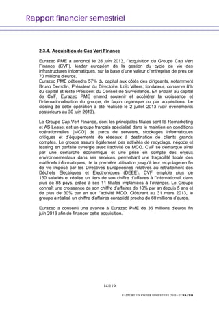 Rapport financier semestriel
14/119
RAPPORT FINANCIER SEMESTRIEL 2013 - EURAZEO
2.3.4. Acquisition de Cap Vert Finance
Eurazeo PME a annoncé le 28 juin 2013, l’acquisition du Groupe Cap Vert
Finance (CVF), leader européen de la gestion du cycle de vie des
infrastructures informatiques, sur la base d’une valeur d’entreprise de près de
70 millions d’euros.
Eurazeo PME détiendra 57% du capital aux côtés des dirigeants, notamment
Bruno Demolin, Président du Directoire. Loïc Villers, fondateur, conserve 8%
du capital et reste Président du Conseil de Surveillance. En entrant au capital
de CVF, Eurazeo PME entend soutenir et accélérer la croissance et
l’internationalisation du groupe, de façon organique ou par acquisitions. Le
closing de cette opération a été réalisée le 2 juillet 2013 (voir événements
postérieurs au 30 juin 2013).
Le Groupe Cap Vert Finance, dont les principales filiales sont IB Remarketing
et AS Lease, est un groupe français spécialisé dans le maintien en conditions
opérationnelles (MCO) de parcs de serveurs, stockages informatiques
critiques et d’équipements de réseaux à destination de clients grands
comptes. Le groupe assure également des activités de recyclage, négoce et
leasing en parfaite synergie avec l’activité de MCO. CVF se démarque ainsi
par une démarche économique et une prise en compte des enjeux
environnementaux dans ses services, permettant une traçabilité totale des
matériels informatiques, de la première utilisation jusqu’à leur recyclage en fin
de vie imposé par les Directives Européennes relatives au retraitement des
Déchets Electriques et Electroniques (DEEE). CVF emploie plus de
150 salariés et réalise un tiers de son chiffre d’affaires à l’international, dans
plus de 85 pays, grâce à ses 11 filiales implantées à l’étranger. Le Groupe
connaît une croissance de son chiffre d’affaires de 10% par an depuis 5 ans et
de plus de 30% par an sur l’activité MCO. Clôturant au 31 mars 2013, le
groupe a réalisé un chiffre d’affaires consolidé proche de 60 millions d’euros.
Eurazeo a consenti une avance à Eurazeo PME de 36 millions d’euros fin
juin 2013 afin de financer cette acquisition.
 