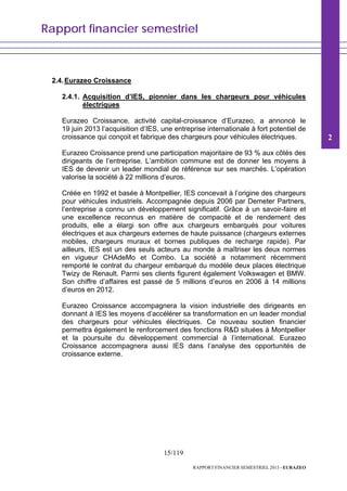 Rapport financier semestriel
15/119
RAPPORT FINANCIER SEMESTRIEL 2013 - EURAZEO
2.4.Eurazeo Croissance
2.4.1. Acquisition d’IES, pionnier dans les chargeurs pour véhicules
électriques
Eurazeo Croissance, activité capital-croissance d’Eurazeo, a annoncé le
19 juin 2013 l’acquisition d’IES, une entreprise internationale à fort potentiel de
croissance qui conçoit et fabrique des chargeurs pour véhicules électriques.
Eurazeo Croissance prend une participation majoritaire de 93 % aux côtés des
dirigeants de l’entreprise. L’ambition commune est de donner les moyens à
IES de devenir un leader mondial de référence sur ses marchés. L’opération
valorise la société à 22 millions d’euros.
Créée en 1992 et basée à Montpellier, IES concevait à l’origine des chargeurs
pour véhicules industriels. Accompagnée depuis 2006 par Demeter Partners,
l’entreprise a connu un développement significatif. Grâce à un savoir-faire et
une excellence reconnus en matière de compacité et de rendement des
produits, elle a élargi son offre aux chargeurs embarqués pour voitures
électriques et aux chargeurs externes de haute puissance (chargeurs externes
mobiles, chargeurs muraux et bornes publiques de recharge rapide). Par
ailleurs, IES est un des seuls acteurs au monde à maîtriser les deux normes
en vigueur CHAdeMo et Combo. La société a notamment récemment
remporté le contrat du chargeur embarqué du modèle deux places électrique
Twizy de Renault. Parmi ses clients figurent également Volkswagen et BMW.
Son chiffre d’affaires est passé de 5 millions d’euros en 2006 à 14 millions
d’euros en 2012.
Eurazeo Croissance accompagnera la vision industrielle des dirigeants en
donnant à IES les moyens d’accélérer sa transformation en un leader mondial
des chargeurs pour véhicules électriques. Ce nouveau soutien financier
permettra également le renforcement des fonctions R&D situées à Montpellier
et la poursuite du développement commercial à l’international. Eurazeo
Croissance accompagnera aussi IES dans l’analyse des opportunités de
croissance externe.
2
 