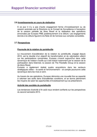 Rapport financier semestriel
17/119
RAPPORT FINANCIER SEMESTRIEL 2013 - EURAZEO
2.6.Investissements en cours de réalisation
À ce jour il n’y a pas d’autre engagement ferme d’investissement ou de
cession autorisés par le Directoire ou le Conseil de Surveillance à l’exception
de la cession partielle de titres Rexel et la réalisation des opérations
annoncées par Eurazeo PME postérieurement à la clôture. Les engagements
donnés à la clôture figurent à la Note 22 de l’annexe aux comptes consolidés.
2.7.Perspectives
Poursuite de la rotation du portefeuille
Le mouvement d’accélération de la rotation du portefeuille, engagé depuis
2012, est le résultat d’un objectif de transformation et de valorisation atteint
sur les participations concernées. Eurazeo s’inscrit aujourd’hui dans cette
dynamique de rotation d’actifs qui s’est traduit notamment par la cession de la
participation dans Edenred, la cession de The Flexitallic Group et la cession
de blocs Rexel.
Eurazeo a également réalisé quatre acquisitions dans les secteurs
stratégiques cibles – la santé et l’environnement – et compte poursuivre cette
dynamique dans les mois à venir.
Au travers de ces opérations, Eurazeo démontre une nouvelle fois sa capacité
à valoriser ses actifs dans d’excellentes conditions, et se donne pleinement
les moyens de saisir les opportunités d’investissement qui se présenteront.
Activité des sociétés du portefeuille
Les tendances d’activité à fin août nous rendent confiants sur les perspectives
du second semestre 2013.
2
 