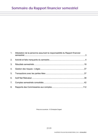 Sommaire du Rapport financier semestriel
2/119
RAPPORT FINANCIER SEMESTRIEL 2013 - EURAZEO
1. Attestation de la personne assumant la responsabilité du Rapport financier
semestriel..............................................................................................................3
2. Activité et faits marquants du semestre.................................................................4
3. Résultats semestriels ..........................................................................................18
4. Gestion des risques - Litiges...............................................................................37
5. Transactions avec les parties liées .....................................................................37
6. Actif Net Réévalué ..............................................................................................38
7. Comptes semestriels consolidés.........................................................................42
8. Rapports des Commissaires aux comptes........................................................112
Photo de couverture : © Christophe Dugied
 