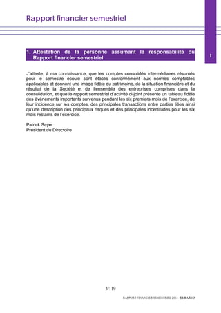 Rapport financier semestriel
3/119
RAPPORT FINANCIER SEMESTRIEL 2013 - EURAZEO
1. Attestation de la personne assumant la responsabilité du
Rapport financier semestriel
J’atteste, à ma connaissance, que les comptes consolidés intermédiaires résumés
pour le semestre écoulé sont établis conformément aux normes comptables
applicables et donnent une image fidèle du patrimoine, de la situation financière et du
résultat de la Société et de l’ensemble des entreprises comprises dans la
consolidation, et que le rapport semestriel d’activité ci-joint présente un tableau fidèle
des événements importants survenus pendant les six premiers mois de l’exercice, de
leur incidence sur les comptes, des principales transactions entre parties liées ainsi
qu’une description des principaux risques et des principales incertitudes pour les six
mois restants de l’exercice.
Patrick Sayer
Président du Directoire
1
 
