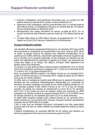 Rapport financier semestriel
31/119
RAPPORT FINANCIER SEMESTRIEL 2013 - EURAZEO
• Emission d'obligations haut-rendement sécurisées pour un montant de 450
millions d'euros à maturité 2018, portant un taux d'intérêt de 6 % ;
• Placement privé d'obligations seniors subordonnées pour un montant total de
380 millions d'euros, et d'obligations PIK pour un montant total de 173 millions
d'euros remboursables en décembre 2018 ;
• Renégociation des swaps permettant de revenir, au-delà de 2013, sur un
niveau normatif de frais financiers cash de l'ordre de 115 millions d'euros par
an ;
• La dette nette ressort à 2 003 millions d'euros, en progression de +1,7 % par
rapport au 30 juin 2012, liée pour l'essentiel à ce refinancement.
Europcar (Intégration globale)
Les résultats d’Europcar progressent fortement au 1er semestre 2013 sous l’effet
de la poursuite du programme de transformation Fast Lane, initié en 2012. Dans
ce cadre, le groupe continue de déployer des initiatives d’amélioration de la
qualité de son chiffre d’affaires, notamment l’optimisation stricte de la gestion des
prix en fonction de la capacité disponible, et des initiatives de réduction de ses
coûts, tant opérationnels (en particulier la gestion de la flotte), que structurels au
niveau des sièges et du réseau. Par ailleurs, Europcar mène également une
gestion active de sa trésorerie.
Le groupe a vu ses coûts de flotte unitaires baisser sensiblement (-6.4 %) tandis
que le taux d’utilisation continuait à progresser de 1,1 point sur le semestre (et de
+1,3 point à 76,7 % au 2ème trimestre 2013).
Ainsi, le corporate EBITDA s’établit à 18 millions d’euros au 1er semestre 2013,
contre 7,8 millions d’euros au 1er semestre 2012, malgré la baisse de 24 millions
d’euros de son chiffre d’affaires.
En effet, dans un contexte de marché resté difficile pour le segment Corporate et
pénalisé par des conditions météorologiques défavorables sur l’ensemble du
semestre, Europcar enregistre une baisse de son chiffre d’affaires limitée de -2,7
% à données publiées à 864 millions d’euros et de -1,9 % à taux de change
constant. Au global, les volumes se maintiennent au cours de ce 1er semestre
2013 (-0,3 % en nombre de jours de location) tandis que l’évolution du RPD
enregistre une inflexion positive au second trimestre 2013 (-1,6 % du RPD à taux
de change constant au 1er semestre 2013 dont -0,6 % au 2ème trimestre).
La dette nette corporate s’établit à 567 millions d’euros au 1er semestre 2013,
stable comparé au 1er semestre 2012. De plus, Europcar améliore sensiblement
la gestion de son BFR flotte et non flotte.
Il est à noter que les résultats d’Europcar connaissent une forte saisonnalité
puisque près d’un tiers du chiffre d’affaires est traditionnellement réalisé au 3ème
trimestre.
L’objectif d’amélioration du corporate EBITDA de 50 millions est maintenu au
terme du programme Fast Lane qui se poursuivra jusqu’à fin 2014.
3
 