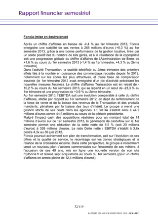 Rapport financier semestriel
32/119
RAPPORT FINANCIER SEMESTRIEL 2013 - EURAZEO
Foncia (mise en équivalence)
Après un chiffre d’affaires en baisse de -4,4 % au 1er trimestre 2013, Foncia
enregistre une stabilité de ses ventes à 288 millions d’euros (+0,3 %) au 1er
semestre 2013, grâce à une bonne performance de la gestion locative, tirée par
un solde positif net du nombre de lots gérés, et à la résistance de la copropriété
soit une progression globale du chiffre d’affaires de l’Administration de Biens de
+1,6 % au cours du 1er semestre 2013 (-1,4 % au 1er trimestre, +4,3 % au 2ème
trimestre).
Dans l’activité Transaction, la société bénéficie au 2ème trimestre des premiers
effets liés à la montée en puissance des commerciaux recrutés depuis fin 2012,
notamment sur les zones les plus attractives, et d’une base de comparaison
assainie (le 1er trimestre 2012 avait enregistré d’un pic d’activité précédant les
nouvelles mesures fiscales). Le chiffre d’affaires Transaction est en retrait de -
10,2 % au cours du 1er semestre 2013, qui se répartit en un recul de -23,3 % au
1er trimestre et une progression de +3,9 % au 2ème trimestre.
Au 1er semestre 2013, l’EBITDA suit une évolution comparable à celle du chiffre
d’affaires, stable par rapport au 1er semestre 2012, en dépit du renforcement de
la force de vente et de la baisse des revenus de la Transaction et des produits
mandants, pénalisés par la baisse des taux d’intérêt. Le groupe a mené une
gestion stricte de ses coûts dans les agences. L’EBITDA s’établit ainsi à 44,2
millions d’euros contre 44,6 millions au cours de la période précédente.
Malgré l’impact cash des acquisitions réalisées pour un montant total de 14
millions d’euros sur ce 1er semestre 2013, la génération de cash-flow sur le 1er
semestre permet une réduction de la dette nette de 5,5 % (soit 20 millions
d’euros) à 339 millions d’euros. Le ratio Dette nette / EBITDA s’établit à 3,8x
contre 4,3x au 30 juin 2012.
Foncia poursuit activement son plan de transformation, axé sur l’évolution de ses
offres et la qualité de service, le recentrage sur les zones stratégiques et la
relance de la croissance externe. Dans cette perspective, le groupe a notamment
lancé un nouveau plan d’actions commerciales sur l'ensemble de ses métiers, à
l’occasion de ses 40 ans, mis en ligne une nouvelle version de son site
myfoncia.fr et réalisé sept acquisitions au cours du 1er semestre (pour un chiffre
d’affaires en année pleine de 12,4 millions d’euros).
 