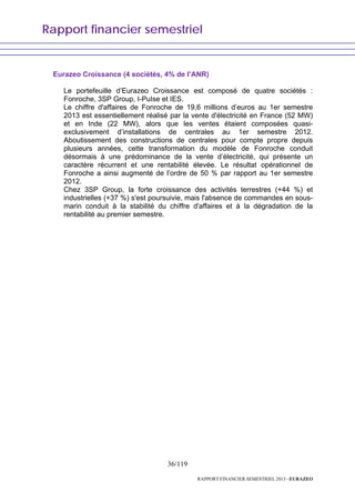Rapport financier semestriel
36/119
RAPPORT FINANCIER SEMESTRIEL 2013 - EURAZEO
Eurazeo Croissance (4 sociétés, 4% de l’ANR)
Le portefeuille d’Eurazeo Croissance est composé de quatre sociétés :
Fonroche, 3SP Group, I-PuIse et IES.
Le chiffre d'affaires de Fonroche de 19,6 millions d’euros au 1er semestre
2013 est essentiellement réalisé par la vente d'électricité en France (52 MW)
et en Inde (22 MW), alors que les ventes étaient composées quasi-
exclusivement d’installations de centrales au 1er semestre 2012.
Aboutissement des constructions de centrales pour compte propre depuis
plusieurs années, cette transformation du modèle de Fonroche conduit
désormais à une prédominance de la vente d’électricité, qui présente un
caractère récurrent et une rentabilité élevée. Le résultat opérationnel de
Fonroche a ainsi augmenté de l’ordre de 50 % par rapport au 1er semestre
2012.
Chez 3SP Group, la forte croissance des activités terrestres (+44 %) et
industrielles (+37 %) s'est poursuivie, mais l'absence de commandes en sous-
marin conduit à la stabilité du chiffre d'affaires et à la dégradation de la
rentabilité au premier semestre.
 