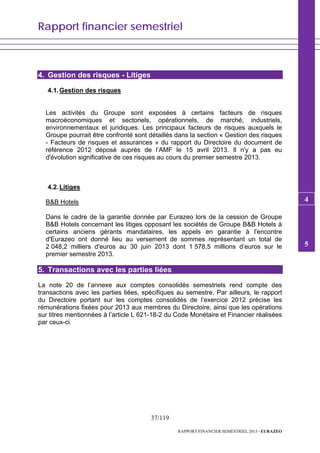 Rapport financier semestriel
37/119
RAPPORT FINANCIER SEMESTRIEL 2013 - EURAZEO
4. Gestion des risques - Litiges
4.1.Gestion des risques
Les activités du Groupe sont exposées à certains facteurs de risques
macroéconomiques et sectoriels, opérationnels, de marché, industriels,
environnementaux et juridiques. Les principaux facteurs de risques auxquels le
Groupe pourrait être confronté sont détaillés dans la section « Gestion des risques
- Facteurs de risques et assurances » du rapport du Directoire du document de
référence 2012 déposé auprès de l’AMF le 15 avril 2013. Il n'y a pas eu
d'évolution significative de ces risques au cours du premier semestre 2013.
4.2.Litiges
B&B Hotels
Dans le cadre de la garantie donnée par Eurazeo lors de la cession de Groupe
B&B Hotels concernant les litiges opposant les sociétés de Groupe B&B Hotels à
certains anciens gérants mandataires, les appels en garantie à l'encontre
d'Eurazeo ont donné lieu au versement de sommes représentant un total de
2 048,2 milliers d'euros au 30 juin 2013 dont 1 578,5 millions d’euros sur le
premier semestre 2013.
5. Transactions avec les parties liées
La note 20 de l’annexe aux comptes consolidés semestriels rend compte des
transactions avec les parties liées, spécifiques au semestre. Par ailleurs, le rapport
du Directoire portant sur les comptes consolidés de l’exercice 2012 précise les
rémunérations fixées pour 2013 aux membres du Directoire, ainsi que les opérations
sur titres mentionnées à l’article L 621-18-2 du Code Monétaire et Financier réalisées
par ceux-ci.
5
5
4
 