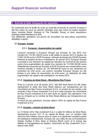 Rapport financier semestriel
4/119
RAPPORT FINANCIER SEMESTRIEL 2013 - EURAZEO
2. Activité et faits marquants du semestre
En conformité avec la feuille de route qui avait été annoncée au marché, Eurazeo a
été très active au cours du premier semestre avec pas moins de quatre cessions
(deux tranches Rexel, Edenred et The Flexitallic Group) et deux acquisitions
réalisées (Idéal Résidence et IES).
Ces différentes opérations ont permis de concrétiser les plus-values importantes
détaillées ci-après.
2.1.Eurazeo Capital
2.1.1. Europcar - Augmentation de capital
L’avance consentie à Europcar Groupe par Eurazeo en mai 2012 d’un
montant de 110 361 026,50 euros a été cédée en janvier 2013 à hauteur de
7 556 132,00 euros à ECIP Europcar, véhicule réunissant les SICAR Eurazeo
Partners et certains de leurs investisseurs. En janvier 2013, Europcar Groupe
a procédé à une réduction de capital par réduction du nominal de ses actions
suivie d’une augmentation de capital d’un montant de 110 000 002,80 euros
intégralement souscrite par Eurazeo et ECIP Europcar par compensation avec
l’avance précitée à hauteur de 110 000 000,00 euros et par versement en
numéraire de 2,80 euros. Les actions nouvelles Europcar Groupe ont été
émises à une valeur de souscription de 4,30 euros. La réalisation de cette
augmentation de capital a été constatée le 1er février 2013.
2.1.2. Cessions de titres Rexel – Minoritaires Ray France
Entre le 2 janvier et le 28 janvier 2013, 590 699 titres Rexel ont été cédés
représentant le solde des titres Rexel détenus par transparence par les
minoritaires de Ray France Investment S.A.S. Le produit de ces ventes a été
remonté à Ray France Investment S.A.S et à cette occasion les minoritaires
de Ray France Investment S.A.S sont sortis du capital. Ces opérations n’ont
pas eu d’impact sur le nombre de titres Rexel détenus par transparence par
Eurazeo.
A l’issue de ces opérations, Eurazeo détient 100% du capital de Ray France
Investment S.A.S.
2.1.3. Eurazeo – cession de titres Rexel
Le 13 février 2013, Ray Investment S.à.r.l a cédé 40 millions de titres Rexel,
représentant environ 14,7 % du capital de Rexel, pour un montant total
d’environ 640 millions d’euros dans le cadre d’un placement accéléré auprès
d’investisseurs institutionnels. Eurazeo est, aux côtés de ses co-investisseurs
Clayton Dubilier & Rice, Bank of America Merrill Lynch et la Caisse des
Dépôts et Consignations du Québec, actionnaire de Ray Investment S.à.r.l.
depuis mars 2005.
 