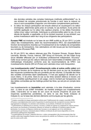 Rapport financier semestriel
40/119
RAPPORT FINANCIER SEMESTRIEL 2013 - EURAZEO
des données extraites des comptes historiques (méthode préférentielle)4
ou, le
cas échéant de comptes prévisionnels de l’année à venir dans la mesure où
ceux-ci sont susceptibles d’apporter une information complémentaire pertinente ;
• la valeur de chaque participation est ensuite obtenue en soustrayant à la valeur
d’entreprise, déterminée après prise en compte, le cas échéant, d’une prime de
contrôle appliquée sur la valeur des capitaux propres, (i) les dettes financières
nettes à leur valeur nominale, historiques ou prévisionnelles selon le cas, (ii) une
décote de liquidité, si applicable, et (iii) le montant revenant, le cas échéant, aux
autres investisseurs selon leur rang et aux dirigeants des participations.
Eurazeo PME est évaluée sur la base de son ANR audité au 30 juin 2013. La juste
valeur des investissements, selon les recommandations IPEV, est essentiellement
fonction de transactions récentes sur l’investissement et de multiples de comparables
boursiers ou de transactions. Ces valorisations ont été revues par les Commissaires
aux comptes d’Eurazeo PME.
Au 30 juin 2013, les valeurs retenues pour Elis, Europcar Groupe, Gruppo Banca
Leonardo, Moncler, Foncia, Intercos, 3SP Group et Fonroche, ont fait l’objet d’une
revue détaillée effectuée par un évaluateur professionnel indépendant, Accuracy5
.
Cette revue conclut que les valeurs retenues sont raisonnables et établies selon une
méthodologie d’évaluation conforme avec les recommandations de l’IPEV. Les
investissements récents (IES et l-PuIse) sont valorisés à leur coût d’acquisition.
Les investissements cotés6
(Investissements cotés et autres actifs cotés) sont
évalués en fonction de la moyenne sur les 20 derniers jours au jour de l’évaluation
des moyennes quotidiennes des prix pondérés par les volumes. La liquidité des titres
des sociétés concernées étant satisfaisante, il n’est pas appliqué de décote sur le
cours retenu, ni de prime. Dans le cas où les titres seraient détenus à travers une
société endettée spécifiquement à cet usage, c’est le montant par transparence, net
des dettes contractées par les holdings portant les titres, qui est pris en compte dans
l’ANR.
Les investissements en Immobilier sont valorisés, à la date d’évaluation, comme
suit : (i) dans le cas d’ANF Immobilier, de manière analogue aux investissements
cotés, c’est-à-dire sur la base de son cours de bourse (moyenne 20 jours des
moyennes quotidiennes pondérées), (ii) dans le cas des fonds (Colyzeo et
Colyzeo 2), sur la base des derniers éléments communiqués par les gérants.
4
Comptes consolidés de chaque participation utilisés pour l’établissement des comptes consolidés IFRS
d’Eurazeo avant dépréciation des écarts d’acquisition et amortissement des incorporels reconnus dans les
regroupements d’entreprise. Ces données sont retraitées, le cas échéant, d’éléments non récurrents.
5
Conformément à la définition de sa mission, Accuracy a fondé son opinion en comparant les valeurs retenues
par Eurazeo aux fourchettes d’estimations obtenues en utilisant les méthodes d’évaluation jugées les plus
pertinentes. Les travaux et diligences réalisés par Accuracy se sont appuyés sur (i) les informations
communiquées par Eurazeo, notamment plans d’affaires et éléments de prévisions disponibles et (ii) les
informations publiquement disponibles.
6
Les participations du secteur « Industrie-Services » cotées correspondent à des investissements dans des
sociétés cotées dans lesquelles Eurazeo exerce une position de contrôle ou d’influence, ce qui n’est pas le cas
pour les autres actifs cotés.
 