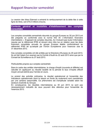 Rapport financier semestriel
51/119
RAPPORT FINANCIER SEMESTRIEL 2013 - EURAZEO
La cession des titres Edenred a entrainé le remboursement de la dette liée à cette
ligne de titres, soit 275,0 millions d’euros.
Contexte général et modalités d’établissement des comptes
consolidés
Les comptes consolidés semestriels résumés du groupe Eurazeo au 30 juin 2013 ont
été préparés en conformité avec la norme IAS 34 « Information financière
intermédiaire ». S’agissant de comptes résumés, ils n’incluent pas toute l’information
requise par le référenciel IFRS et doivent donc être lus en relation avec les états
financiers consolidés annuels du groupe Eurazeo établis conformément au
référentiel IFRS tel qu’adopté par l’Union Européenne pour l’exercice clos le
31 décembre 2012.
Ces comptes consolidés ont été arrêtés par le Directoire d’Eurazeo du 20 août 2013.
Ils ont fait l’objet d’un examen par le Comité d’Audit du 22 août 2013 ainsi que par le
Conseil de Surveillance du 27 août 2013.
Particularités propres aux comptes semestriels
Dans le cadre des arrêtés intermédiaires, la charge d'impôt (courante et différée) est
calculée en appliquant au résultat taxable de la période le taux d’impôts effectif
moyen annuel estimé pour l'année en cours.
Le produit des activités ordinaires, le résultat opérationnel et l’ensemble des
indicateurs opérationnels (dont le besoin en fonds de roulement) sont caractérisés
par une certaine saisonnalité. Ce phénomène est d’amplitude variable selon les
secteurs d’activité du Groupe.
En conséquence, les résultats intermédiaires au 30 juin 2013 ne sont pas
nécessairement indicatifs de ceux pouvant être attendus pour l’ensemble de
l’exercice 2013.
7
 