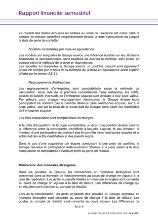 Rapport financier semestriel
56/119
RAPPORT FINANCIER SEMESTRIEL 2013 - EURAZEO
Le résultat des filiales acquises ou cédées au cours de l’exercice est inclus dans le
compte de résultat consolidé respectivement depuis la date d’acquisition ou jusqu’à
la date de perte de contrôle.
- Sociétés consolidées par mise en équivalence
Les sociétés sur lesquelles le Groupe exerce une influence notable sur les décisions
financières et opérationnelles, sans toutefois en exercer le contrôle, sont prises en
compte selon la méthode de la mise en équivalence.
Les sociétés sur lesquelles le Groupe exerce un contrôle conjoint sont également
prises en compte par le biais de la méthode de la mise en équivalence selon l’option
offerte par la norme IAS 31.
- Regroupements d’entreprises
Les regroupements d'entreprises sont comptabilisés selon la méthode de
l’acquisition. Ainsi, lors de la première consolidation d’une entreprise, les actifs,
passifs et passifs éventuels de l’entreprise acquise sont évalués à leur juste valeur.
Par ailleurs, pour chaque regroupement d’entreprise, le Groupe évalue toute
participation ne donnant pas le contrôle détenue dans l’entreprise acquise, soit à la
juste valeur, soit sur la base de la quote-part du Groupe dans l’actif net identifiable
de l’entreprise acquise.
Les frais d’acquisition sont comptabilisés en charges.
A la date d’acquisition, le Groupe comptabilise un écart d’acquisition évalué comme
la différence entre la contrepartie transférée à laquelle s’ajoute, le cas échéant, le
montant d’une participation ne donnant pas le contrôle dans l’entreprise acquise et le
solde net des actifs identifiables et des passifs repris.
Dans le cas d’une acquisition par étapes conduisant à une prise de contrôle, le
Groupe réévalue la participation antérieurement détenue à la juste valeur à la date
d’acquisition et comptabilise l’éventuel profit ou perte en résultat.
Conversion des monnaies étrangères
Dans les sociétés du Groupe, les transactions en monnaies étrangères sont
converties dans la monnaie de fonctionnement au cours de change en vigueur à la
date de l’opération. Les actifs et passifs libellés en monnaie étrangère sont convertis
au cours de change en vigueur à la date de clôture. Les différences de change qui
en résultent sont inscrites au compte de résultat.
Lors de la consolidation, les actifs et passifs des sociétés du Groupe exprimés en
monnaie étrangère sont convertis au cours de change à la date de clôture. Les
postes du compte de résultat sont convertis au cours moyen. Les différences de
 