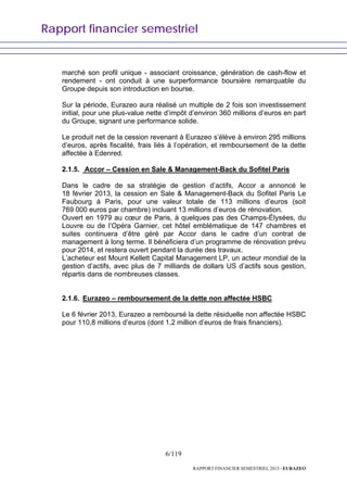 Rapport financier semestriel
6/119
RAPPORT FINANCIER SEMESTRIEL 2013 - EURAZEO
marché son profil unique - associant croissance, génération de cash-flow et
rendement - ont conduit à une surperformance boursière remarquable du
Groupe depuis son introduction en bourse.
Sur la période, Eurazeo aura réalisé un multiple de 2 fois son investissement
initial, pour une plus-value nette d’impôt d’environ 360 millions d’euros en part
du Groupe, signant une performance solide.
Le produit net de la cession revenant à Eurazeo s’élève à environ 295 millions
d’euros, après fiscalité, frais liés à l’opération, et remboursement de la dette
affectée à Edenred.
2.1.5. Accor – Cession en Sale & Management-Back du Sofitel Paris
Dans le cadre de sa stratégie de gestion d’actifs, Accor a annoncé le
18 février 2013, la cession en Sale & Management-Back du Sofitel Paris Le
Faubourg à Paris, pour une valeur totale de 113 millions d’euros (soit
769 000 euros par chambre) incluant 13 millions d’euros de rénovation.
Ouvert en 1979 au cœur de Paris, à quelques pas des Champs-Élysées, du
Louvre ou de l’Opéra Garnier, cet hôtel emblématique de 147 chambres et
suites continuera d’être géré par Accor dans le cadre d’un contrat de
management à long terme. Il bénéficiera d’un programme de rénovation prévu
pour 2014, et restera ouvert pendant la durée des travaux.
L’acheteur est Mount Kellett Capital Management LP, un acteur mondial de la
gestion d’actifs, avec plus de 7 milliards de dollars US d’actifs sous gestion,
répartis dans de nombreuses classes.
2.1.6. Eurazeo – remboursement de la dette non affectée HSBC
Le 6 février 2013, Eurazeo a remboursé la dette résiduelle non affectée HSBC
pour 110,8 millions d’euros (dont 1,2 million d’euros de frais financiers).
 