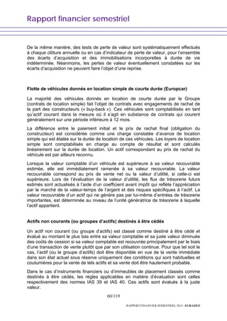 Rapport financier semestriel
60/119
RAPPORT FINANCIER SEMESTRIEL 2013 - EURAZEO
De la même manière, des tests de perte de valeur sont systématiquement effectués
à chaque clôture annuelle ou en cas d’indicateur de perte de valeur, pour l’ensemble
des écarts d’acquisition et des immobilisations incorporelles à durée de vie
indéterminée. Néanmoins, les pertes de valeur éventuellement constatées sur les
écarts d’acquisition ne peuvent faire l’objet d’une reprise.
Flotte de véhicules donnés en location simple de courte durée (Europcar)
La majorité des véhicules donnés en location de courte durée par le Groupe
(contrats de location simple) fait l’objet de contrats avec engagements de rachat de
la part des constructeurs (« buy-back »). Ces véhicules sont comptabilisés en tant
qu’actif courant dans la mesure où il s’agit en substance de contrats qui courent
généralement sur une période inférieure à 12 mois.
La différence entre le paiement initial et le prix de rachat final (obligation du
constructeur) est considérée comme une charge constatée d’avance de location
simple qui est étalée sur la durée de location de ces véhicules. Les loyers de location
simple sont comptabilisés en charge au compte de résultat et sont calculés
linéairement sur la durée de location. Un actif correspondant au prix de rachat du
véhicule est par ailleurs reconnu.
Lorsque la valeur comptable d’un véhicule est supérieure à sa valeur recouvrable
estimée, elle est immédiatement ramenée à sa valeur recouvrable. La valeur
recouvrable correspond au prix de vente net ou la valeur d’utilité, si celle-ci est
supérieure. Lors de l’évaluation de la valeur d’utilité, les flux de trésorerie futurs
estimés sont actualisés à l’aide d’un coefficient avant impôt qui reflète l’appréciation
par le marché de la valeur-temps de l’argent et des risques spécifiques à l’actif. La
valeur recouvrable d’un actif qui ne génère pas par lui-même d’entrées de trésorerie
importantes, est déterminée au niveau de l’unité génératrice de trésorerie à laquelle
l’actif appartient.
Actifs non courants (ou groupes d’actifs) destinés à être cédés
Un actif non courant (ou groupe d’actifs) est classé comme destiné à être cédé et
évalué au montant le plus bas entre sa valeur comptable et sa juste valeur diminuée
des coûts de cession si sa valeur comptable est recouvrée principalement par le biais
d’une transaction de vente plutôt que par son utilisation continue. Pour que tel soit le
cas, l’actif (ou le groupe d’actifs) doit être disponible en vue de la vente immédiate
dans son état actuel sous réserve uniquement des conditions qui sont habituelles et
coutumières pour la vente de tels actifs et sa vente doit être hautement probable.
Dans le cas d’instruments financiers ou d’immeubles de placement classés comme
destinés à être cédés, les règles applicables en matière d’évaluation sont celles
respectivement des normes IAS 39 et IAS 40. Ces actifs sont évalués à la juste
valeur.
 