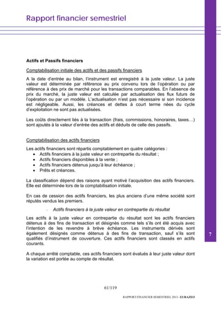 Rapport financier semestriel
61/119
RAPPORT FINANCIER SEMESTRIEL 2013 - EURAZEO
Actifs et Passifs financiers
Comptabilisation initiale des actifs et des passifs financiers
A la date d’entrée au bilan, l’instrument est enregistré à la juste valeur. La juste
valeur est déterminée par référence au prix convenu lors de l’opération ou par
référence à des prix de marché pour les transactions comparables. En l’absence de
prix du marché, la juste valeur est calculée par actualisation des flux futurs de
l’opération ou par un modèle. L’actualisation n’est pas nécessaire si son incidence
est négligeable. Aussi, les créances et dettes à court terme nées du cycle
d’exploitation ne sont pas actualisées.
Les coûts directement liés à la transaction (frais, commissions, honoraires, taxes…)
sont ajoutés à la valeur d’entrée des actifs et déduits de celle des passifs.
Comptabilisation des actifs financiers
Les actifs financiers sont répartis comptablement en quatre catégories :
• Actifs financiers à la juste valeur en contrepartie du résultat ;
• Actifs financiers disponibles à la vente ;
• Actifs financiers détenus jusqu’à leur échéance ;
• Prêts et créances.
La classification dépend des raisons ayant motivé l’acquisition des actifs financiers.
Elle est déterminée lors de la comptabilisation initiale.
En cas de cession des actifs financiers, les plus anciens d’une même société sont
réputés vendus les premiers.
- Actifs financiers à la juste valeur en contrepartie du résultat
Les actifs à la juste valeur en contrepartie du résultat sont les actifs financiers
détenus à des fins de transaction et désignés comme tels s’ils ont été acquis avec
l’intention de les revendre à brève échéance. Les instruments dérivés sont
également désignés comme détenus à des fins de transaction, sauf s’ils sont
qualifiés d’instrument de couverture. Ces actifs financiers sont classés en actifs
courants.
A chaque arrêté comptable, ces actifs financiers sont évalués à leur juste valeur dont
la variation est portée au compte de résultat.
7
 
