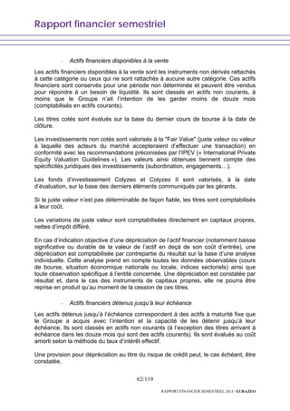 Rapport financier semestriel
62/119
RAPPORT FINANCIER SEMESTRIEL 2013 - EURAZEO
- Actifs financiers disponibles à la vente
Les actifs financiers disponibles à la vente sont les instruments non dérivés rattachés
à cette catégorie ou ceux qui ne sont rattachés à aucune autre catégorie. Ces actifs
financiers sont conservés pour une période non déterminée et peuvent être vendus
pour répondre à un besoin de liquidité. Ils sont classés en actifs non courants, à
moins que le Groupe n’ait l’intention de les garder moins de douze mois
(comptabilisés en actifs courants).
Les titres cotés sont évalués sur la base du dernier cours de bourse à la date de
clôture.
Les investissements non cotés sont valorisés à la "Fair Value" (juste valeur ou valeur
à laquelle des acteurs du marché accepteraient d’effectuer une transaction) en
conformité avec les recommandations préconisées par l’IPEV (« International Private
Equity Valuation Guidelines »). Les valeurs ainsi obtenues tiennent compte des
spécificités juridiques des investissements (subordination, engagements…).
Les fonds d’investissement Colyzeo et Colyzeo II sont valorisés, à la date
d’évaluation, sur la base des derniers éléments communiqués par les gérants.
Si la juste valeur n’est pas déterminable de façon fiable, les titres sont comptabilisés
à leur coût.
Les variations de juste valeur sont comptabilisées directement en capitaux propres,
nettes d’impôt différé.
En cas d’indication objective d’une dépréciation de l’actif financier (notamment baisse
significative ou durable de la valeur de l’actif en deçà de son coût d’entrée), une
dépréciation est comptabilisée par contrepartie du résultat sur la base d’une analyse
individuelle. Cette analyse prend en compte toutes les données observables (cours
de bourse, situation économique nationale ou locale, indices sectoriels) ainsi que
toute observation spécifique à l’entité concernée. Une dépréciation est constatée par
résultat et, dans le cas des instruments de capitaux propres, elle ne pourra être
reprise en produit qu’au moment de la cession de ces titres.
- Actifs financiers détenus jusqu’à leur échéance
Les actifs détenus jusqu’à l’échéance correspondent à des actifs à maturité fixe que
le Groupe a acquis avec l’intention et la capacité de les détenir jusqu’à leur
échéance. Ils sont classés en actifs non courants (à l’exception des titres arrivant à
échéance dans les douze mois qui sont des actifs courants). Ils sont évalués au coût
amorti selon la méthode du taux d’intérêt effectif.
Une provision pour dépréciation au titre du risque de crédit peut, le cas échéant, être
constatée.
 