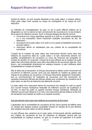 Rapport financier semestriel
64/119
RAPPORT FINANCIER SEMESTRIEL 2013 - EURAZEO
contrat de dérivé ; ils sont ensuite réévalués à leur juste valeur, à chaque clôture.
Cette juste valeur tient compte du risque de contrepartie et du risque de non-
exécution.
La méthode de comptabilisation du gain ou de la perte afférent dépend de la
désignation ou non du dérivé en tant qu’instrument de couverture et, le cas échéant,
de la nature de l’élément couvert. Ainsi, le Groupe désigne les dérivés comme :
• Couverture d’un risque spécifique associé à un actif ou un passif comptabilisé
ou à une transaction future hautement probable (couverture de flux de
trésorerie) ;
• Couverture de la juste valeur d’un actif ou d’un passif comptabilisé (couverture
de juste valeur) ;
• Instrument dérivé ne satisfaisant pas aux critères de la comptabilité de
couverture.
L’impact de la variation de juste valeur des instruments dérivés inclus dans des
relations de couverture dites de « juste valeur » et des instruments dérivés non
qualifiés comptablement de couverture au cours de l’exercice est enregistré en
compte de résultat. En revanche, l’impact de la part efficace de la variation de juste
valeur des instruments dérivés inclus dans des relations de couverture dites de « flux
futurs » est comptabilisé directement en capitaux propres, la part inefficace étant
comptabilisée en compte de résultat.
Dès le début de la transaction, le Groupe documente la relation entre l’instrument de
couverture et l’élément couvert, ainsi que ses objectifs en matière de gestion des
risques et sa politique de couverture. Le Groupe documente également l’évaluation,
tant au commencement de l’opération de couverture qu’à titre permanent, du
caractère hautement efficace des dérivés utilisés pour compenser les variations de la
juste valeur ou des flux de trésorerie des éléments couverts.
La juste valeur d’un instrument dérivé de couverture est classée en actif ou passif
non courant lorsque l’échéance résiduelle de l’élément couvert est supérieure à
12 mois, et dans les actifs ou passifs courants lorsque l’échéance résiduelle de
l’élément couvert est inférieure à 12 mois. Les instruments dérivés détenus à des fins
de transaction sont classés en actifs ou en passifs courants.
Cas des dérivés inclus dans des relations de couverture de flux futurs
L’application de la comptabilité de couverture de flux futurs permet de différer dans
un compte des capitaux propres consolidés l’impact en résultat de la part efficace
des variations de juste valeur du dérivé désigné.
La part efficace des variations de la juste valeur d’instruments dérivés satisfaisant
aux critères de couverture de flux de trésorerie et désignés comme tels est
comptabilisée en capitaux propres. Le gain ou la perte se rapportant à la partie
 
