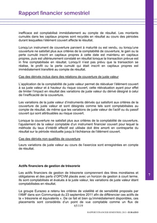 Rapport financier semestriel
65/119
RAPPORT FINANCIER SEMESTRIEL 2013 - EURAZEO
inefficace est comptabilisé immédiatement au compte de résultat. Les montants
cumulés dans les capitaux propres sont recyclés en résultat au cours des périodes
durant lesquelles l’élément couvert affecte le résultat.
Lorsqu’un instrument de couverture parvient à maturité ou est vendu, ou lorsqu’une
couverture ne satisfait plus aux critères de la comptabilité de couverture, le gain ou la
perte cumulé inscrit en capitaux propres à cette date est maintenu en capitaux
propres, puis est ultérieurement constaté en résultat lorsque la transaction prévue est
in fine comptabilisée en résultat. Lorsqu’il n’est pas prévu que la transaction se
réalise, le profit ou la perte cumulé qui était inscrit en capitaux propres est
immédiatement transféré au compte de résultat.
Cas des dérivés inclus dans des relations de couverture de juste valeur
L’application de la comptabilité de juste valeur permet de réévaluer l’élément couvert
à sa juste valeur et à hauteur du risque couvert, cette réévaluation ayant pour effet
de limiter l’impact en résultat des variations de juste valeur du dérivé désigné à celui
de l’inefficacité de la couverture.
Les variations de la juste valeur d’instruments dérivés qui satisfont aux critères de la
couverture de juste valeur et sont désignés comme tels sont comptabilisées au
compte de résultat, de même que les variations de juste valeur de l’actif ou du passif
couvert qui sont attribuables au risque couvert.
Lorsque la couverture ne satisfait plus aux critères de la comptabilité de couverture,
l’ajustement de la valeur comptable d’un instrument financier couvert pour lequel la
méthode du taux d’intérêt effectif est utilisée doit être amorti en contrepartie du
résultat sur la période résiduelle jusqu’à l’échéance de l’élément couvert.
Cas des dérivés non qualifiés de couverture
Leurs variations de juste valeur au cours de l’exercice sont enregistrées en compte
de résultat.
Actifs financiers de gestion de trésorerie
Les actifs financiers de gestion de trésorerie comprennent des titres monétaires et
obligataires et des parts d’OPCVM placés avec un horizon de gestion à court terme.
Ils sont comptabilisés et évalués à la juste valeur, les variations de juste valeur étant
comptabilisées en résultat.
Le groupe Eurazeo a retenu les critères de volatilité et de sensibilité proposés par
l’AMF dans son Communiqué du 23 septembre 2011 afin de différencier ces actifs de
la « trésorerie et équivalents ». De ce fait et bien qu’immédiatement disponibles, ces
placements sont considérés d’un point de vue comptable comme un flux de
7
 