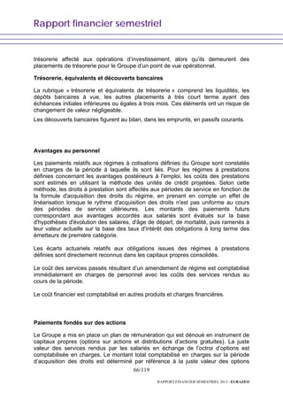 Rapport financier semestriel
66/119
RAPPORT FINANCIER SEMESTRIEL 2013 - EURAZEO
trésorerie affecté aux opérations d’investissement, alors qu’ils demeurent des
placements de trésorerie pour le Groupe d’un point de vue opérationnel.
Trésorerie, équivalents et découverts bancaires
La rubrique « trésorerie et équivalents de trésorerie » comprend les liquidités, les
dépôts bancaires à vue, les autres placements à très court terme ayant des
échéances initiales inférieures ou égales à trois mois. Ces éléments ont un risque de
changement de valeur négligeable.
Les découverts bancaires figurent au bilan, dans les emprunts, en passifs courants.
Avantages au personnel
Les paiements relatifs aux régimes à cotisations définies du Groupe sont constatés
en charges de la période à laquelle ils sont liés. Pour les régimes à prestations
définies concernant les avantages postérieurs à l'emploi, les coûts des prestations
sont estimés en utilisant la méthode des unités de crédit projetées. Selon cette
méthode, les droits à prestation sont affectés aux périodes de service en fonction de
la formule d'acquisition des droits du régime, en prenant en compte un effet de
linéarisation lorsque le rythme d'acquisition des droits n'est pas uniforme au cours
des périodes de service ultérieures. Les montants des paiements futurs
correspondant aux avantages accordés aux salariés sont évalués sur la base
d'hypothèses d'évolution des salaires, d'âge de départ, de mortalité, puis ramenés à
leur valeur actuelle sur la base des taux d'intérêt des obligations à long terme des
émetteurs de première catégorie.
Les écarts actuariels relatifs aux obligations issues des régimes à prestations
définies sont directement reconnus dans les capitaux propres consolidés.
Le coût des services passés résultant d’un amendement de régime est comptabilisé
immédiatement en charges de personnel avec les coûts des services rendus au
cours de la période.
Le coût financier est comptabilisé en autres produits et charges financières.
Paiements fondés sur des actions
Le Groupe a mis en place un plan de rémunération qui est dénoué en instrument de
capitaux propres (options sur actions et distributions d’actions gratuites). La juste
valeur des services rendus par les salariés en échange de l’octroi d’options est
comptabilisée en charges. Le montant total comptabilisé en charges sur la période
d’acquisition des droits est déterminé par référence à la juste valeur des options
 
