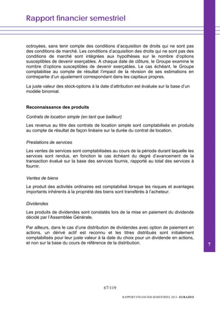 Rapport financier semestriel
67/119
RAPPORT FINANCIER SEMESTRIEL 2013 - EURAZEO
octroyées, sans tenir compte des conditions d’acquisition de droits qui ne sont pas
des conditions de marché. Les conditions d’acquisition des droits qui ne sont pas des
conditions de marché sont intégrées aux hypothèses sur le nombre d’options
susceptibles de devenir exerçables. A chaque date de clôture, le Groupe examine le
nombre d’options susceptibles de devenir exerçables. Le cas échéant, le Groupe
comptabilise au compte de résultat l’impact de la révision de ses estimations en
contrepartie d’un ajustement correspondant dans les capitaux propres.
La juste valeur des stock-options à la date d’attribution est évaluée sur la base d’un
modèle binomial.
Reconnaissance des produits
Contrats de location simple (en tant que bailleur)
Les revenus au titre des contrats de location simple sont comptabilisés en produits
au compte de résultat de façon linéaire sur la durée du contrat de location.
Prestations de services
Les ventes de services sont comptabilisées au cours de la période durant laquelle les
services sont rendus, en fonction le cas échéant du degré d’avancement de la
transaction évalué sur la base des services fournis, rapporté au total des services à
fournir.
Ventes de biens
Le produit des activités ordinaires est comptabilisé lorsque les risques et avantages
importants inhérents à la propriété des biens sont transférés à l’acheteur.
Dividendes
Les produits de dividendes sont constatés lors de la mise en paiement du dividende
décidé par l’Assemblée Générale.
Par ailleurs, dans le cas d’une distribution de dividendes avec option de paiement en
actions, un dérivé actif est reconnu et les titres distribués sont initialement
comptabilisés pour leur juste valeur à la date du choix pour un dividende en actions,
et non sur la base du cours de référence de la distribution. 7
 