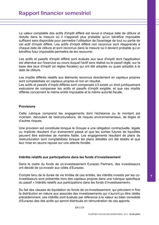 Rapport financier semestriel
69/119
RAPPORT FINANCIER SEMESTRIEL 2013 - EURAZEO
La valeur comptable des actifs d'impôt différé est revue à chaque date de clôture et
réduite dans la mesure où il n'apparaît plus probable qu'un bénéfice imposable
suffisant sera disponible pour permettre l'utilisation de l'avantage de tout ou partie de
cet actif d'impôt différé. Les actifs d’impôt différé non reconnus sont réappréciés à
chaque date de clôture et sont reconnus dans la mesure où il devient probable qu’un
bénéfice futur imposable permettra de les recouvrer.
Les actifs et passifs d'impôt différé sont évalués aux taux d'impôt dont l'application
est attendue sur l'exercice au cours duquel l'actif sera réalisé ou le passif réglé, sur la
base des taux d'impôt (et règles fiscales) qui ont été adoptés ou quasi adoptés à la
date de clôture.
Les impôts différés relatifs aux éléments reconnus directement en capitaux propres
sont comptabilisés en capitaux propres et non en résultat.
Les actifs et passifs d’impôt différés sont compensés s’il existe un droit juridiquement
exécutoire de compenser les actifs et passifs d’impôt exigible, et que ces impôts
différés concernent la même entité imposable et la même autorité fiscale.
Provisions
Cette rubrique comprend les engagements dont l’échéance ou le montant est
incertain, découlant de restructurations, de risques environnementaux, de litiges et
d’autres risques.
Une provision est constituée lorsque le Groupe a une obligation contractuelle, légale
ou implicite résultant d’un évènement passé et que les sorties futures de liquidités
peuvent être estimées de manière fiable. Les engagements résultant de plans de
restructuration sont comptabilisés lorsque les plans détaillés ont été établis et que
leur mise en œuvre repose sur une attente fondée.
Intérêts relatifs aux participations dans les fonds d’investissement
Dans le cadre du fonds de co-investissement Eurazeo Partners, des investisseurs
ont décidé de co-investir aux côtés d’Eurazeo.
Compte tenu de la durée de vie limitée de ces entités, les intérêts investis par les co-
investisseurs sont présentés hors des capitaux propres dans une rubrique spécifique
du passif « Intérêts relatifs aux participations dans les fonds d’investissement».
Du fait des clauses de liquidation du fonds de co-investissement, qui prévoient in fine
la distribution en nature aux associés des investissements qui n’auront pu être cédés
précédemment, ces intérêts sont évalués par référence à la valeur au bilan consolidé
d’Eurazeo des dits actifs qui seront distribués en rémunération de ces apports.
7
 
