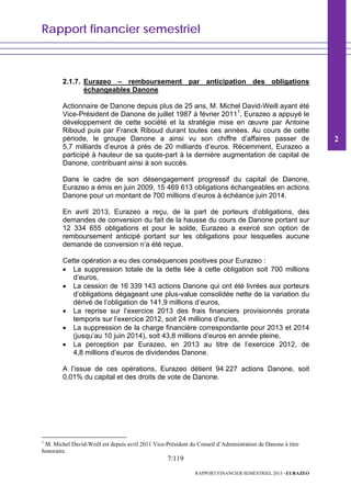 Rapport financier semestriel
7/119
RAPPORT FINANCIER SEMESTRIEL 2013 - EURAZEO
2.1.7. Eurazeo – remboursement par anticipation des obligations
échangeables Danone
Actionnaire de Danone depuis plus de 25 ans, M. Michel David-Weill ayant été
Vice-Président de Danone de juillet 1987 à février 20111
, Eurazeo a appuyé le
développement de cette société et la stratégie mise en œuvre par Antoine
Riboud puis par Franck Riboud durant toutes ces années. Au cours de cette
période, le groupe Danone a ainsi vu son chiffre d’affaires passer de
5,7 milliards d’euros à près de 20 milliards d’euros. Récemment, Eurazeo a
participé à hauteur de sa quote-part à la dernière augmentation de capital de
Danone, contribuant ainsi à son succès.
Dans le cadre de son désengagement progressif du capital de Danone,
Eurazeo a émis en juin 2009, 15 469 613 obligations échangeables en actions
Danone pour un montant de 700 millions d’euros à échéance juin 2014.
En avril 2013, Eurazeo a reçu, de la part de porteurs d’obligations, des
demandes de conversion du fait de la hausse du cours de Danone portant sur
12 334 655 obligations et pour le solde, Eurazeo a exercé son option de
remboursement anticipé portant sur les obligations pour lesquelles aucune
demande de conversion n’a été reçue.
Cette opération a eu des conséquences positives pour Eurazeo :
• La suppression totale de la dette liée à cette obligation soit 700 millions
d’euros,
• La cession de 16 339 143 actions Danone qui ont été livrées aux porteurs
d’obligations dégageant une plus-value consolidée nette de la variation du
dérivé de l’obligation de 141,9 millions d’euros,
• La reprise sur l’exercice 2013 des frais financiers provisionnés prorata
temporis sur l’exercice 2012, soit 24 millions d’euros,
• La suppression de la charge financière correspondante pour 2013 et 2014
(jusqu’au 10 juin 2014), soit 43,8 millions d’euros en année pleine,
• La perception par Eurazeo, en 2013 au titre de l’exercice 2012, de
4,8 millions d’euros de dividendes Danone.
A l’issue de ces opérations, Eurazeo détient 94 227 actions Danone, soit
0,01% du capital et des droits de vote de Danone.
1
M. Michel David-Weill est depuis avril 2011 Vice-Président du Conseil d’Administration de Danone à titre
honoraire.
2
 