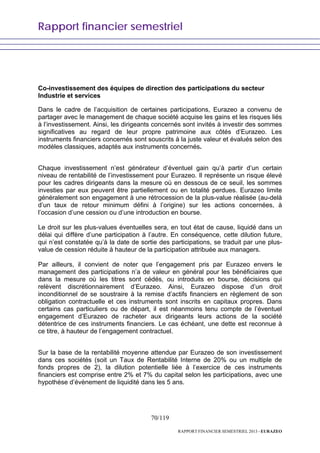 Rapport financier semestriel
70/119
RAPPORT FINANCIER SEMESTRIEL 2013 - EURAZEO
Co-investissement des équipes de direction des participations du secteur
Industrie et services
Dans le cadre de l’acquisition de certaines participations, Eurazeo a convenu de
partager avec le management de chaque société acquise les gains et les risques liés
à l’investissement. Ainsi, les dirigeants concernés sont invités à investir des sommes
significatives au regard de leur propre patrimoine aux côtés d’Eurazeo. Les
instruments financiers concernés sont souscrits à la juste valeur et évalués selon des
modèles classiques, adaptés aux instruments concernés.
Chaque investissement n’est générateur d’éventuel gain qu’à partir d’un certain
niveau de rentabilité de l’investissement pour Eurazeo. Il représente un risque élevé
pour les cadres dirigeants dans la mesure où en dessous de ce seuil, les sommes
investies par eux peuvent être partiellement ou en totalité perdues. Eurazeo limite
généralement son engagement à une rétrocession de la plus-value réalisée (au-delà
d’un taux de retour minimum défini à l’origine) sur les actions concernées, à
l’occasion d’une cession ou d’une introduction en bourse.
Le droit sur les plus-values éventuelles sera, en tout état de cause, liquidé dans un
délai qui diffère d’une participation à l’autre. En conséquence, cette dilution future,
qui n’est constatée qu’à la date de sortie des participations, se traduit par une plus-
value de cession réduite à hauteur de la participation attribuée aux managers.
Par ailleurs, il convient de noter que l’engagement pris par Eurazeo envers le
management des participations n’a de valeur en général pour les bénéficiaires que
dans la mesure où les titres sont cédés, ou introduits en bourse, décisions qui
relèvent discrétionnairement d’Eurazeo. Ainsi, Eurazeo dispose d’un droit
inconditionnel de se soustraire à la remise d’actifs financiers en règlement de son
obligation contractuelle et ces instruments sont inscrits en capitaux propres. Dans
certains cas particuliers ou de départ, il est néanmoins tenu compte de l’éventuel
engagement d’Eurazeo de racheter aux dirigeants leurs actions de la société
détentrice de ces instruments financiers. Le cas échéant, une dette est reconnue à
ce titre, à hauteur de l’engagement contractuel.
Sur la base de la rentabilité moyenne attendue par Eurazeo de son investissement
dans ces sociétés (soit un Taux de Rentabilité Interne de 20% ou un multiple de
fonds propres de 2), la dilution potentielle liée à l’exercice de ces instruments
financiers est comprise entre 2% et 7% du capital selon les participations, avec une
hypothèse d’évènement de liquidité dans les 5 ans.
 