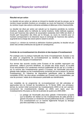 Rapport financier semestriel
71/119
RAPPORT FINANCIER SEMESTRIEL 2013 - EURAZEO
Résultat net par action
Le résultat net par action se calcule en divisant le résultat net part du groupe, par le
nombre moyen pondéré d’actions en circulation au cours de l’exercice, à l’exclusion
du nombre moyen des actions ordinaires achetées et détenues à titre d’autocontrôle.
Le résultat net dilué par action est calculé sur la moyenne pondérée du nombre
d’actions, évaluée selon la méthode du rachat d’actions. Cette méthode suppose,
d’une part l’exercice des options de souscription existantes dont l’effet est dilutif, et
d’autre part l’acquisition des titres par le Groupe, au cours du marché pour un
montant correspondant à la trésorerie reçue en échange de l’exercice des options,
augmenté de la charge des stock-options restant à amortir.
Lorsqu’il y a division du nominal ou attribution d’actions gratuites, le résultat net par
action des années antérieures est ajusté en conséquence.
Contrats de co-investissement du directoire et des équipes d’investissement
Par analogie avec la pratique habituelle des fonds d’investissement, Eurazeo a mis
en place un programme de co-investissement au bénéfice des membres du
Directoire et des équipes d’investissement.
Aux termes des accords conclus entre Eurazeo et les sociétés regroupant ces
personnes, celles-ci pourront bénéficier, au prorata des droits acquis, et au-delà
d’une rémunération d’un rendement minimum préférentiel de 6% par an (« hurdle »)
sur la somme des investissements garanti à Eurazeo, de l’éventuelle plus-value
globale nette réalisée sur les investissements concernés lors de la cession du dernier
investissement. En l’absence de dispositions spécifiques selon le référentiel
comptable (IFRS), les plus-values constatées par Eurazeo sont comptabilisées, par
voie de provision, nettes de la rétrocession potentielle aux bénéficiaires.
Les modalités de ce programme de co-investissement ont été précisées et
approuvées lors du Conseil de Surveillance du 19 février 2006. Les principaux
termes du contrat initial (concernant les investissements 2003) et de son avenant
(concernant les investissements réalisés en 2004) sont repris pour les
investissements d’Eurazeo au titre de la période de quatre ans 2005-2008 :
- Le partage de l’éventuelle plus-value globale n’interviendra qu’après
que le bénéfice net réalisé sur les investissements de cette période a
garanti à Eurazeo un rendement annuel préférentiel de 6%. L’admission
d’un investissement sur un marché réglementé français ou étranger
peut être assimilée à une cession.
7
 