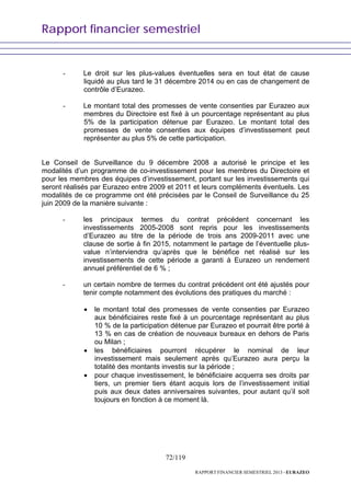 Rapport financier semestriel
72/119
RAPPORT FINANCIER SEMESTRIEL 2013 - EURAZEO
- Le droit sur les plus-values éventuelles sera en tout état de cause
liquidé au plus tard le 31 décembre 2014 ou en cas de changement de
contrôle d’Eurazeo.
- Le montant total des promesses de vente consenties par Eurazeo aux
membres du Directoire est fixé à un pourcentage représentant au plus
5% de la participation détenue par Eurazeo. Le montant total des
promesses de vente consenties aux équipes d’investissement peut
représenter au plus 5% de cette participation.
Le Conseil de Surveillance du 9 décembre 2008 a autorisé le principe et les
modalités d’un programme de co-investissement pour les membres du Directoire et
pour les membres des équipes d’investissement, portant sur les investissements qui
seront réalisés par Eurazeo entre 2009 et 2011 et leurs compléments éventuels. Les
modalités de ce programme ont été précisées par le Conseil de Surveillance du 25
juin 2009 de la manière suivante :
- les principaux termes du contrat précédent concernant les
investissements 2005-2008 sont repris pour les investissements
d’Eurazeo au titre de la période de trois ans 2009-2011 avec une
clause de sortie à fin 2015, notamment le partage de l’éventuelle plus-
value n’interviendra qu’après que le bénéfice net réalisé sur les
investissements de cette période a garanti à Eurazeo un rendement
annuel préférentiel de 6 % ;
- un certain nombre de termes du contrat précédent ont été ajustés pour
tenir compte notamment des évolutions des pratiques du marché :
• le montant total des promesses de vente consenties par Eurazeo
aux bénéficiaires reste fixé à un pourcentage représentant au plus
10 % de la participation détenue par Eurazeo et pourrait être porté à
13 % en cas de création de nouveaux bureaux en dehors de Paris
ou Milan ;
• les bénéficiaires pourront récupérer le nominal de leur
investissement mais seulement après qu’Eurazeo aura perçu la
totalité des montants investis sur la période ;
• pour chaque investissement, le bénéficiaire acquerra ses droits par
tiers, un premier tiers étant acquis lors de l’investissement initial
puis aux deux dates anniversaires suivantes, pour autant qu’il soit
toujours en fonction à ce moment là.
 