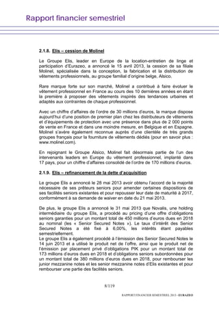 Rapport financier semestriel
8/119
RAPPORT FINANCIER SEMESTRIEL 2013 - EURAZEO
2.1.8. Elis – cession de Molinel
Le Groupe Elis, leader en Europe de la location-entretien de linge et
participation d’Eurazeo, a annoncé le 15 avril 2013, la cession de sa filiale
Molinel, spécialisée dans la conception, la fabrication et la distribution de
vêtements professionnels, au groupe familial d’origine belge, Alsico.
Rare marque forte sur son marché, Molinel a contribué à faire évoluer le
vêtement professionnel en France au cours des 10 dernières années en étant
la première à proposer des vêtements inspirés des tendances urbaines et
adaptés aux contraintes de chaque professionnel.
Avec un chiffre d’affaires de l’ordre de 30 millions d’euros, la marque dispose
aujourd’hui d’une position de premier plan chez les distributeurs de vêtements
et d’équipements de protection avec une présence dans plus de 2 000 points
de vente en France et dans une moindre mesure, en Belgique et en Espagne.
Molinel s’avère également reconnue auprès d’une clientèle de très grands
groupes français pour la fourniture de vêtements dédiés (pour en savoir plus :
www.molinel.com).
En rejoignant le Groupe Alsico, Molinel fait désormais partie de l’un des
intervenants leaders en Europe du vêtement professionnel, implanté dans
17 pays, pour un chiffre d’affaires consolidé de l’ordre de 170 millions d’euros.
2.1.9. Elis – refinancement de la dette d’acquisition
Le groupe Elis a annoncé le 28 mai 2013 avoir obtenu l’accord de la majorité
nécessaire de ses prêteurs seniors pour amender certaines dispositions de
ses facilités seniors existantes et pour repousser leur date de maturité à 2017,
conformément à sa demande de waiver en date du 21 mai 2013.
De plus, le groupe Elis a annoncé le 31 mai 2013 que Novalis, une holding
intermédiaire du groupe Elis, a procédé au pricing d’une offre d’obligations
seniors garanties pour un montant total de 450 millions d’euros dues en 2018
au nominal (les « Senior Secured Notes »). Le taux d’intérêt des Senior
Secured Notes a été fixé à 6,00%, les intérêts étant payables
semestriellement.
Le groupe Elis a également procédé à l’émission des Senior Secured Notes le
14 juin 2013 et a utilisé le produit net de l’offre, ainsi que le produit net de
l’émission par placement privé d’obligations PIK pour un montant total de
173 millions d’euros dues en 2018 et d’obligations seniors subordonnées pour
un montant total de 380 millions d’euros dues en 2018, pour rembourser les
junior mezzanine notes et les senior mezzanine notes d’Elis existantes et pour
rembourser une partie des facilités seniors.
 