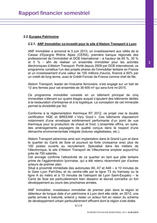 Rapport financier semestriel
9/119
RAPPORT FINANCIER SEMESTRIEL 2013 - EURAZEO
2.2.Eurazeo Patrimoine
2.2.1. ANF Immobilier co-investit pour le site d’Alstom Transport à Lyon
ANF Immobilier a annoncé le 5 juin 2013, un investissement aux côtés de la
Caisse d’Epargne Rhône Alpes (CERA), première banque régionale des
professionnel de l’immobilier et DCB International – à hauteur de 65 %, 30 %
et 5 % - afin de réaliser un ensemble immobilier pour les activités
électroniques d’Alstom Transport. Porté depuis 2009 par DCB International, ce
programme constitue l’un des projets phares de l’immobilier tertiaire en France
et un investissement d’une valeur de 100 millions d’euros, financé à 60% par
un crédit de long terme, avec le Crédit Foncier de France comme chef de file.
Alstom Transport, leader de l’industrie ferroviaire, s’est engagé sur un bail de
12 ans fermes pour cet ensemble de 36 600 m² qui sera livré mi-2015.
Ce programme immobilier consiste en un bâtiment principal de cinq
immeubles s’élevant sur quatre étages auquel s’ajoutent des bâtiments dédiés
à la restauration d’entreprise et à la logistique. La conception de cet immeuble
permet la divisibilité par îlot.
Conforme à la réglementation thermique RT 2012, ce projet vise la double
certification HQE et BREEAM « Very Good ». Ces bâtiments disposeront
notamment d’une enveloppe extrêmement performante d’un point de vue
thermique pour la production de chaud et froid. L’ensemble offrira, en outre,
des aménagements paysagers de qualité conçus dans le respect d’une
démarche environnementale intégrée (toitures végétalisées, etc.).
Alstom Transport pérennise ainsi son implantation dans le Grand Lyon et dans
le quartier du Carré de Soie et poursuit sa forte croissance avec plus de
100 postes ouverts au recrutement. Spécialisé dans les métiers de
l’électronique, le site d’Alstom Transport de Villeurbanne emploie aujourd’hui
près de 750 salariés.
Cet ancrage confirme l’attractivité de ce quartier en tant que pôle tertiaire
prime de l’agglomération lyonnaise, qui a été retenu récemment par d’autres
acteurs de premier plan.
Situé à proximité immédiate des autoroutes A6, A7 et A46 – à 10 minutes de
la Gare Lyon Part-Dieu et du centre-ville par la ligne T3 du tramway ou la
ligne A du métro et à 15 minutes de l’aéroport de Lyon Saint-Exupéry – le
Carré de Soie est particulièrement bien desservi et devrait connaître un fort
développement au cours des prochaines années.
ANF Immobilier, investisseur immobilier de premier plan dans la région et
détenteur de longue date d’un patrimoine à Lyon dont elle cédé, en 2012, une
partie arrivée à maturité, entend y rester un acteur fort en raison du schéma
de développement urbain particulièrement efficient dont la région s’est dotée.
2
 