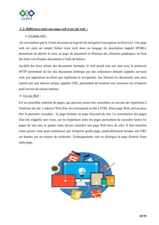 10/51
3. 2. Différence entre une page web et un site web :
a- La page web :
Sa consultation par le Client nécessite un logiciel de navigation (navigateur ou browser). Une page
web est ainsi un simple fichier texte écrit dans un langage de description (appelé HTML),
permettant de décrire la mise en page du document et d'inclure des éléments graphiques ou bien
des liens vers d'autres documents à l'aide de balises.
Au-delà des liens reliant des documents formatés, le web prend tout son sens avec le protocole
HTTP permettant de lier des documents hébergés par des ordinateurs distants (appelés serveurs
web, par opposition au client que représente le navigateur). Sur Internet les documents sont ainsi
repérés par une adresse unique, appelée URL, permettant de localiser une ressource sur n'importe
quel serveur du réseau internet.
b- Un site Web :
Est un ensemble cohérent de pages, qui peuvent toutes être consultées en suivant des hyperliens à
l'intérieur du site. L'adresse Web d'un site correspond en fait à l'URL d'une page Web, prévue pour
être la première consultée : la page d'entrée ou page d'accueil du site. La consultation des pages
d'un site s'appelle une visite, car les hyperliens entre les pages permettent de consulter toutes les
pages du site sans le quitter (sans devoir consulter une page Web hors du site). Il faut toutefois
noter qu'une visite peut commencer par n'importe quelle page, particulièrement lorsque son URL
est donnée par un moteur de recherche. Techniquement, rien ne distingue la page d'entrée d'une
autre page.
 