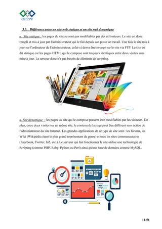 11/51
3.3. Différence entre un site web statique et un site web dynamique
a. Site statique : les pages du site ne sont pas modifiables par des utilisateurs. Le site est donc
rempli et mis à jour par l'administrateur qui le fait depuis son poste de travail. Une fois le site mis à
jour sur l'ordinateur de l'administrateur, celui-ci devra être envoyé sur le site via FTP. Le site est
dit statique car les pages HTML qui le compose sont toujours identiques entre deux visites sans
mise à jour. Le serveur donc n'a pas besoin de éléments de scripting.
a. Site dynamique : les pages du site qui le compose peuvent être modifiables par les visiteurs. De
plus, entre deux visites sur un même site, le contenu de la page peut être différent sans action de
l'administrateur du site Internet. Les grandes applications de ce type de site sont : les forums, les
Wiki (Wikipédia étant le plus grand représentant du genre) et tous les sites communautaires
(Facebook, Twitter, hi5, etc.). Le serveur qui fait fonctionner le site utilise une technologie de
Scripting (comme PHP, Ruby, Python ou Perl) ainsi qu'une base de données comme MySQL.
 