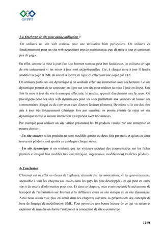 12/51
3.4. Quel type de site pour quelle utilisation ?
On utilisera un site web statique pour une utilisation bien particulière. On utilisera ce
fonctionnement pour un site web nécessitant peu de maintenance, peu de mise à jour et contenant
peu de pages.
En effet, comme la mise à jour d'un site Internet statique peut être fastidieuse, on utilisera ce type
de site uniquement si les mises à jour sont exceptionnelles. Car, à chaque mise à jour il faudra
modifier la page HTML du site et la mettre en ligne en effectuant une copie par FTP.
On utilisera plutôt un site dynamique si on souhaite créer une interaction avec ses lecteurs. Le site
dynamique permet de se connecter en ligne sur son site pour réaliser sa mise à jour en direct. Une
fois la mise à jour du site dynamique effectuée, le résultat apparaît directement aux lecteurs. On
privilégiera donc les sites web dynamiques pour les sites permettant aux visiteurs de laisser des
commentaires (blogs) ou de converser avec d'autres lecteurs (forums). De même si le site doit être
mis à jour très fréquemment (plusieurs fois par semaine) on pourra choisir de créer un site
dynamique même si aucune interaction n'est prévue avec les visiteurs.
Par exemple pour réaliser un site vitrine présentant les 10 produits vendus par une entreprise on
pourra choisir :
· Un site statique si les produits ne sont modifiés qu'une ou deux fois par mois et qu'un ou deux
nouveaux produits sont ajoutés au catalogue chaque année.
· Un site dynamique si on souhaite que les visiteurs ajoutent des commentaires sur les fiches
produits et/ou qu'il faut modifier très souvent (ajout, suppression, modification) les fiches produits.
4- Conclusion
L'Internet est en effet un réseau de vigilance, alimenté par les associations, et les gouvernements,
accessible à tous les citoyens (au moins dans les pays les plus développés), et qui peut en outre
servir de source d'information pour tous. Et dans ce chapitre, nous avons présenté le mécanisme de
transport de l'information sur Internet et la différence entre un site statique et un site dynamique.
Ainsi nous allons voir plus en détail dans les chapitres suivants, la présentation des concepts de
base de langage de modélisation UML. Pour permettre une bonne lecture de ce qui va suivre et
exprimer de manière uniforme l'analyse et la conception de site e-commerce.
 